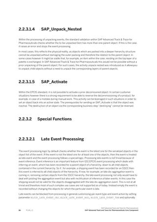 2.2.3.1.4 SAP_Unpack_Nested
Within the processing of unpacking events, the standard validation within SAP Advanced Track & Trace for
Pharmaceuticals checks whether the to-be-unpacked item has more than one parent object. If this is the case,
it raises an error and stops the event processing.
In most cases, this reflects the physical reality, as objects which are packed into a deeper hierarchy structure
cannot be unpacked without damaging the outer packing and therefore the relation to the parent object. In
some cases however it might be viable that, for example, an item within the case, residing on the top layer of a
palette is exchanged. In SAP Advanced Track & Trace for Pharmaceuticals this would not be possible without a
prior unpacking of the parent object. For such cases, the activity unpack nested was introduced as it allowsyou
to unpack child objects without a need to unpack the corresponding layers of parent objects.
2.2.3.1.5 SAP_Activate
Within the EPCIS standard, it is not possible to activate a prior decomissined object. In certain customer
situations however there is a strong requirement to be able to reverse the decommissioning of a product, for
example, in case of a mistake during manual work. This activity can be leveraged in such situations in order to
set an object back into an active state. The prerequisites for sending an SAP_Activate is that the object was
inactive. The destruction of an object via the corresponding business step “destroying” cannot be reversed.
2.2.3.2 Special Functions
2.2.3.2.1 Late Event Processing
The event processing logic by default checks whether the event is the latest one for the serialized objects in the
object list of the event. If the event is not the latest one for at least one of the objects, then the event is treated
as late event and the event processing follows a special logic. Processing late events is not trivial because of
event inference. Event inference is an important feature from GS1 EPCIS event processing which deals with
inferring an event, which has been recorded for a parent object of a hierarchy, down to all child objects
contained in the current hierarchy. So if , for example, a shipping event has been recorded for an SSCC then
this event is inferred to all child objects of the hierarchy. If now, for example, an late dis-aggregation event is
coming in, removing certain objects from the SSCC hierarchy, the late event processing not only would have to
deal with posting the aggregation event but also with rectification of inference of later events. In this case the
shipping would not be valid for the objects disaggregated with the late dis-aggregation event. This is not at all
trivial and therefore most of such complex use cases are not supported as of today. Instead simply the event is
recorded without changing the objects for which the particular event is late.
Late events can be blocked from processing in general customizing per event type and event action by setting
parameter BLOCK_LATE_EVENT_OBJ, BLOCK_LATE_EVENT_AGG, BLOCK_LATE_EVENT_TRN and optionally
86 P U B L I C
SAP Advanced Track and Trace for Pharmaceuticals
SAP Advanced Track and Trace for Pharmaceuticals Core Component
 