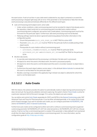 the event action. If set to true then in case a late event is detected for any object contained in an event the
event processing is stopped right away with an error. If the parameter is not maintained or false then the late
event processing is executed and behaves differently for the different event types
● Late commissioning event (object event, action add)
○ Under certain conditions, a late commissioning event can be recorded for objects that already exist in
the repository: object exists but no commissioning event recorded (auto creation without
commissioning event configured, see section Auto Create below), commissioning event must be the
first event for the particular object. Furthermore, late event processing must not be blocked.
○ Following settings need to be done in general Customizing (please find further information in the
configuration guide):
○ Ensure that parameter BLOCK_LATE_EVENT_OBJ is NOT TRUE for action ADD
○ Parameter LATE_OBJ_EVT_ADD must be TRUE for the particular GLNs to enable posting of late
object events
○ Prerequisites for auto creation without commissioning event
○ AUTOCREATE_ITM and AUTOCREATE_SCC must be TRUE for particular GLNs
○ AUTOCREATE_EVT_EXT and AUTOCREATE_EVT_INT must NOT be TRUE for the particular
GLNs
● All other late events
○ In case late event detected and the processing is not blocked, the late event is processed.
○ All objects for which the event is the latest event, the event is processed properly.
○ All objects for which the event is not the latest event the event is recorded, however no object data is
changed.
○ Furthermore the event-object relation carries value L in the attribute Native Indicator to indicate that
this event is not the latest for this particular object.
○ Besides a warning is recorded in the application log if at least one object is detected for which this
event is not the latest event.
2.2.3.2.2 Auto Create
With this feature, the solution provides the option to automatically create an object during event processing if it
does not exist yet. During activity validation and event capturing, the system checks if Auto Create is active for
a particular read point GLN of the event message. If it is active, the objects are auto-created.
You can define and control Auto Create separately for SSCC and SGTIN in the General Customizing under SAP
Advanced Track and Trace for Pharmaceuticals. It can be either activated generally, or for certain GLN of read
point of event message. If you wish to activate auto create, you can configure parameter AUTOCREATE_ITM
and/or AUTOCREATE_SSCC in General Customizing.
Furthermore auto create can be configured to either work with or without a commissioning event via general
customizing parameter AUTOCREATE_EVT_EXT (for external events) or AUTOCREATE_EVT_INT (for inhouse
events). If set to true then a commissioning event is created. If the parameter is false (default if not maintained
at all) then the object will be auto created without a commissioning event. For more information, see the
configuration guide at http:/
/help.sap.com/attp.
SAP Advanced Track and Trace for Pharmaceuticals
SAP Advanced Track and Trace for Pharmaceuticals Core Component P U B L I C 87
 