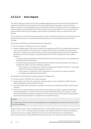 2.2.3.2.3 Auto Unpack
This feature helps you to reduce the number of detailed aggregation events that need to be transmitted and
captured to reflect the internal operations of non-owned warehouses for example, in case of third-party
logistics. It allows to receive aggregation events reflecting the final pack hierarchy at the time of shipping from
a place outside the own organization even if the last known hierarchy was different. The auto-unpack feature
assumes that the hierarchy has changed in case an event is received that refers to an object which is still
packed.
You can define and control Auto Unpack separately for SSCC and SGTIN in the General Customizing under SAP
Advanced Track and Trace. It can be either generally activated or for certain GLN of read point of event
message.
Auto Unpack for SGTIN allows following additional configurations:
● No Auto Unpack: The SGTINs are not auto-unpacked.
● Unpack complete parent: When this is activated, the complete parent SGTIN is automatically unpacked as
soon as one item SGTIN is removed from it. The parent SGTIN ceases to exist after auto unpacking all
items from it. However, auto unpack will only succeed if all outer packing levels can be auto unpacked as
well till the outmost packing layer is reached and with this the SGTIN is unpacked from its complete
hierarchy
○ In case the outer packing levels are also SGTINs then also here the outer parents are completely auto-
unpacked and de-commissioned.
○ In case the outer packing levels are SSCCs then first it needs to be checked whether auto unpack is
configured for SSCCs and which method is configured.
○ If auto unpack is not configured for SSCCs the complete auto unpack for all layers is not possible
and the event processing will be stopped with an error.
○ If auto unpack is configured for SSCCs dependent on the method auto-unpack is executed
according to the method documented below.
Auto Unpack for SSCCs allows the following additional configurations:
● No Auto Unpack: The SSCCs are not auto-unpacked
● Unpack Object only: When this is activated, individual objects can be unpacked from SSCC hierarchy
without affecting the remaining SSCC hierarchy.
● Unpack Complete Parent: When this is activated, the complete immediate parent SSCC is automatically
unpacked.
● Also here auto unpack will only succeed if all outer packing levels can be auto unpacked as well till the
outmost packing layer is reached. As SSCCs can only be child of other SSCCs, auto unpack is simply
executed iteratively level by level according to one of the methods above, till the outmost packing level is
reached and the required SSCC is unpacked from its complete hierarchy.
 Note
For object type LGTIN or lot, the auto-unpacking option is not applicable as the individual unit of an LGTIN
cannot be identified.
Besides the auto unpack, there is an additional option to unpack objects based on a rule you can set up for rule
type BR_UNPACK_DECOM. If during rules processing this rule is determined, then the hierarchy of all objects
contained in the event message is determined, and for all of them all SSCC layers are unpacked and
decommissioned but the contained SGTIN hierarchy is kept intact. This rule can be used for example to
88 P U B L I C
SAP Advanced Track and Trace for Pharmaceuticals
SAP Advanced Track and Trace for Pharmaceuticals Core Component
 
