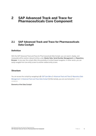 2 SAP Advanced Track and Trace for
Pharmaceuticals Core Component
2.1 SAP Advanced Track and Trace for Pharmaceuticals
Data Cockpit
Definition
With the SAP Advanced Track and Trace for Pharmaceuticals Data Cockpit, you can search, display, and
manipulate all the solution relevant entities under Master Data, Serial Number Management and Repository
Browser. In one view, the cockpit offers the possibility of context-based navigation. In other words, you can
easily navigate from one entity screen to another related entity screen.
Structure
You can access the cockpit by navigating to SAP User Menu Advanced Track and Trace Repository Data
Management Advanced Track and Trace Data Cockpit . Alternatively, you can use transaction /STTP/
COCKPIT.
Elements of the Data Cockpit
SAP Advanced Track and Trace for Pharmaceuticals
SAP Advanced Track and Trace for Pharmaceuticals Core Component P U B L I C 9
 