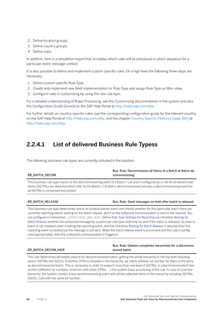 2. Define location groups.
3. Define country groups.
4. Define rules.
In addition, here is a simulation report that simulates which rules will be processed in which sequence for a
particular event message context.
It is also possible to define and implement custom specific rules. On a high level the following three steps are
necessary
1. Define custom specific Rule Type.
2. Create and implement new BAdI implementation for Rule Type and assign Rule Type as filter value.
3. Configure rules in customizing by using the new rule type.
For a detailed understanding of Rules Processing, see the Customizing documentation in the system and also
the Configuration Guide General on the SAP Help Portal at http:/
/help.sap.com/attp.
For further details on country-specific rules, see the corresponding configuration guide for the relevant country
on the SAP Help Portal at http:/
/help.sap.com/attp, and the chapter Country-Specific Features [page 106] at
http:/
/help.sap.com/attp.
2.2.4.1 List of delivered Business Rule Typess
The following business rule types are currently included in the solution :
BR_BATCH_DECOM
Bus. Rule: Decommission all Items of a Batch at Batch de­
commissioning
This business rule type reacts on the decommissioning event of a Batch / Lot and if configured as a rule all serialized trade
items (SGTINs) are detected which refer to the Batch / Lot that is decommissioned and also a decommissioning event for
all SGTINs is composed and posted.
BR_BATCH_RELEASE Bus. Rule: Send messages on hold after batch is released
This business rule type determines reacts on a batch release event and checks whether for this particular batch there are
currently reporting events waiting for the batch release, and if so the outbound communication is sent to the receiver. You
can configure in transaction /STTP/CUST_REP_ATT - Define Rule Type Settings for Reporting via checkbox Waiting for
Batch Release whether the outbound message for a particular rule type shall only be sent if the batch is released. So when a
batch is not released when creating the reporting event, and the checkbox Waiting for Batch Release is selected then the
reporting event is created but the message is not sent. When the batch release event is processed and this rule is config-
ured appropriately, then the outbound communication is triggered.
BR_BATCH_DECOM_HIER
Bus. Rule: Deletes completes hierarchies for a decommis­
sioned batch
This rule determines all related objects for decommissioned batch, getting the whole hierarchy to the top level including
parent SGTINs and SSCCs. If another GTIN is included in the hierarchy, we check whether lot number for them is the same
as decommissioned batch. This is necessary in order to support more than one level of SGTINs. In case of inconsistent hier­
archies (different lot numbers, branches with other GTINs, …) the system stops processing of the rule. In case of a correct
hierarchy, the system creates a new decommissioning event with all the collected items of the hierarchy including SGTINs,
SSCCs, Lots with the same lot number.
90 P U B L I C
SAP Advanced Track and Trace for Pharmaceuticals
SAP Advanced Track and Trace for Pharmaceuticals Core Component
 