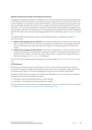 Regulatory Reporting and Supply Chain Reporting Framework
The Regulatory Reporting framework is embedded into the rules processing and outbound processing features
of SAP Advanced Track and Trace for Pharmaceuticals. For every supported country, SAP delivers a set of rule
types for regulatory or supply chain reporting which handle the creation of the respective reporting events and
reporting messages. Based on the rule type, one can configure rules in Rules Customizing. Once such a rule is
executed, one or more reporting events are created which document the relation between the triggering event
and the objects contained in the reporting event. The reporting event also holds the link to the AIF message and
the XML that contains the actual reporting message content. For more information, see Reporting Events [page
69].
The Regulatory Reporting Framework supports following features based on configuration settings for a
particular rule type:
● Ability to hold message until user approval: If this setting is configured for a rule type, only the reporting
event is created during rules processing, but no message is sent to the receiver. The message is only sent
once the explicit approval is made. User approval can be given in the Reporting Event entity in the Data
Cockpit.
● Ability to hold message until batch release: If this setting is configured for a rule type, the system checks
during event processing if the related batch is released. If the batch is not released, the reporting event is
created, but the message is not sent to the receiver. When a batch is released, the message will be sent if
the rule for rule type RR_BATCH_RELEASE is configured.
For more information regarding supported regulatory reporting messages see Country-specific Features [page
106] .
EPCIS Outbound
Besides the country-specific reporting, SAP Advanced Track and Trace for Pharmaceuticals also supports
neutral EPCIS outbound message processing which can be used to inform a subsequent supply chain partner
for example, about objects commissioned, aggregated (if appropriate) and shipped (if appropriate).
Sending an EPCIS outbound message is one of two general possibilities you have to provide your subsequent
supply chain partners with serialization information.
● Possibility 1: Advanced Shipping Notification + EPCIS message
● Possibility 2: Enriched Advanced Shipping Notification (eASN)
This topic deals with the EPCIS outbound message of possibility 1. You can find more information on possibility
2 in chapter Enriched Advanced Shipping Notification (eASN) [page 209].
SAP Advanced Track and Trace for Pharmaceuticals
SAP Advanced Track and Trace for Pharmaceuticals Core Component P U B L I C 93
 