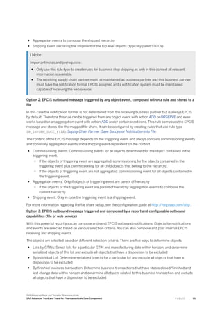 ● Aggregation events to compose the shipped hierarchy
● Shipping Event declaring the shipment of the top level objects (typically pallet SSCCs)
 Note
Important notes and prerequisite:
● Only use this rule type to create rules for business step shipping as only in this context all relevant
information is available.
● The receiving supply chain partner must be maintained as business partner and this business partner
must have the notification format EPCIS assigned and a notification system must be maintained
capable of receiving the web service.
Option 2: EPCIS outbound message triggered by any object event, composed within a rule and stored to a
file
In this case the notification format is not determined from the receiving business partner but is always EPCIS
by default. Therefore this rule can be triggered from any object event with action ADD or OBSERVE and even
works based on an aggregation event with action ADD under certain conditions. This rule composes the EPCIS
message and stores it in the mapped file share. It can be configured by creating rules that use rule type
SR_INFORM_SUCC_FILE: Supply Chain Partner: Save Successor Notification into File.
The content of the EPCIS message depends on the triggering event and always contains commissioning events
and optionally aggregation events and a shipping event dependent on the context.
● Commissioning events: Commissioning events for all objects determined for the object contained in the
triggering event.
○ If the objects of triggering event are aggregated: commissioning for the objects contained in the
triggering event plus commissioning for all child objects that belong to the hierarchy.
○ If the objects of triggering event are not aggregated: commissioning event for all objects contained in
the triggering event.
● Aggregation events: Only if objects of triggering event are parent of hierarchy
○ If the objects of the triggering event are parent of hierarchy: aggregation events to compose the
current hierarchy.
● Shipping event: Only in case the triggering event is a shipping event.
For more information regarding the file share setup, see the configuration guide at http:/
/help.sap.com/attp .
Option 3: EPCIS outbound message triggered and composed by a report and configurable outbound
capabilities (file or web service)
With this powerful report you can compose and send EPCIS outbound notifications. Objects for notifications
and events are selected based on various selection criteria. You can also compose and post internal EPCIS
receiving and shipping events.
The objects are selected based on different selection criteria. There are five ways to determine objects:
● Lots by GTINs: Select lots for a particular GTIN and manufacturing date within horizon, and determine
serialized objects of this lot and exclude all objects that have a disposition to be excluded
● By individual Lot: Determine serialized objects for a particular lot and exclude all objects that have a
disposition to be excluded
● By finished business transaction: Determine business transactions that have status closed/finished and
last change date within horizon and determine all objects related to this business transaction and exclude
all objects that have a disposition to be excluded
SAP Advanced Track and Trace for Pharmaceuticals
SAP Advanced Track and Trace for Pharmaceuticals Core Component P U B L I C 95
 