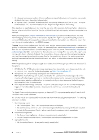 ● By individual business transaction: Determine all objects related to this business transaction and exclude
all objects that have a disposition to be excluded
● By top level Object: Determine all child objects for provided top level objects (SGTIN or SSCC). In case at
least one object has a disposition to be excluded the processing is stopped immediately
If the objects to be reported are part of a hierarchy, and some of the objects in the hierarchy have a disposition
that has to be excluded from reporting, then the complete hierarchy is not reported, with a corresponding error
message.
Within processing option Compose internal EPCIS event for objects you can optionally compose and post
internal shipping or receiving events for the selected objects. This might be especially helpful if you want to
compose EPCIS outbound messages for partial quantities of a lot or transaction, and still want to ensure that
every item only is contained once in an EPCIS message.
Example: You are producing large multi day batch sizes, and you are shipping out every evening a partial batch
quantity to the supply chain partner. This you can achieve by object selection by individual lot. You enter the lot
there and add disposition in transit to the list of dispositions to be excluded. Furthermore select compose and
post shipping event and the wished option for the outbound event message. Now you can run this report every
evening and it always will select all objects that have not been shipped out yet, and then compose a shipping
event and the supply chain outbound message. So after the report is run, all items that are contained in the
outbound message now have the disposition in transit and will not be selected for reporting again the next
evening.
Within the processing option “compose supply chain outbound event message” you will have to choose one of
the options:
● EPCIS to file: The EPCIS outbound message is composed and stored to the same fileshare as for the rule
SR_INFORM_SUCC_FILE. For further details please see Rules Processing [page 89].
● Web Service: The EPCIS message is composed and sent via web service
Prerequisite: Notification system must be provided. For this system communication type web service
must be defined and logical port must be maintained. In case you need to use custom format and WSDL
communication adapter must be defined for notification system and corresponding BAdI with custom
processing logic must be implemented.
● None: No outbound message composed. This option exists because you can also use this report only to
trigger an internal event (for example, a shipping event) and then use a normal rule for outbound
processing.
The Supply Chain notification can be composed as standard EPCIS message as well as with US-specific (US
Lot and US Item) format extensions.
You can also include and exclude certain kinds of events from the final supply chain notification. The following
options are available:
● Commissioning events
○ No Commissioning Events – all commissioning events are excluded
○ No Commissioning Events for Lots – commissioning events for corresponding LGTINs are excluded
○ Include All Commissioning Events – all corresponding commissioning events are included
● Decommissioning events
○ No Decommissioning Events – all decommissioning events are excluded
○ Include Decommissioning Events – corresponding decommissioning events are included
● Aggregation events
○ No Aggregation Events – all aggregation events are excluded
96 P U B L I C
SAP Advanced Track and Trace for Pharmaceuticals
SAP Advanced Track and Trace for Pharmaceuticals Core Component
 