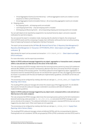 ○ Virtual Aggregation Events (Current Hierarchy) – artificial aggregation events are created in correct
sequence to reflect current hierarchy
○ Actual Aggregation Events (Complete History)– all corresponding aggregation events are included
● Shipping events
○ No Shipping Events – all shipping events are excluded
○ Last Shipping Event Only – only last shipping event is included
○ All Shipping and Receiving Events – all corresponding shipping and receiving events are included
You can split objects to be reported by assigned lot or by top level hierarchy object, and send a separate
notification for each list of objects.
You can execute the report in simulation mode, meaning only the selection of objects, the composing of
internal EPCIS events and the composing of supply chain notification will be performed, but without posting
these to Capturing Framework and Application Interface Framework.
The report can be accessed via the SAP Menu Advanced Track & Trace Repository Data Management
Repository Data Management Transaction /STTP/CREATE_EPCIS - Select objects and trigger EPCIS
notification .
Alternatively the report can be accessed via transaction /STTP/CREATE_EPCIS - Select objects and trigger
EPCIS notification.
For more information, see the report documentation.
Option 4: EPCIS outbound message triggered by any object, aggregation or transaction event, composed
within a rule and sent as a Web Service to the owner of the trade item.
The rule composes the EPCIS message, determines the receiving business partner by owner GLN (additional
attribute BR_OWNER_GLN should be maintained for affected trade items) and sends the EPCIS message as
web service directly to the business partner. This EPCIS outbound can be triggered by object, aggregation or
transaction event for standard EPCIS format. For US-DSCSA Item specific formats, the triggering event should
be chosen in accordance with the GS1 US Healthcare implementation guidelines. US-DSCSA Lot formats are
not supported.
The processing can be configured by creating rules that use rule type SR_INFORM_OWNER_EVT: Supply Chain
Reporting: Inform Owner.
The resulting EPCIS outbound message will contain the closest copy of the triggering event. For US-DSCSA
Item specific formats the outbound message is extended in accordance with GS1 US Healthcare
implementation guidelines.
Option 5: EPCIS outbound message triggered by any object event, composed within a rule and sent as a
Web Service to the static endpoint.
The rule composes the EPCIS message, determines the receiving business partner by the GLN maintained in
General Customizing under parameter SR_INF_STAT_RCVR_GLN and sends the EPCIS message as web
service directly to the endpoint. The outbound notification is composed in standard EPCIS format and can be
triggered by any object event. Other event types are not supported.
The processing can be configured by creating rules that use rule type SR_INFORM_STATIC: Supply Chain
Reporting: Inform Partner (Static).
The resulting EPCIS outbound message contains all affected SGTINs with the corresponding lot reference.
Packing levels are not considered, SGTINs are grouped by GTIN+LOTNO combination and own EPCIS event is
SAP Advanced Track and Trace for Pharmaceuticals
SAP Advanced Track and Trace for Pharmaceuticals Core Component P U B L I C 97
 