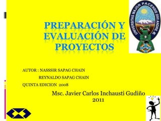 PREPARACIÓN Y
EVALUACIÓN DE
PROYECTOS
Msc. Javier Carlos Inchausti Gudiño
2011
AUTOR : NASSSIR SAPAG CHAIN
REYNALDO SAPAG CHAIN
QUINTA EDICION 2008
 
