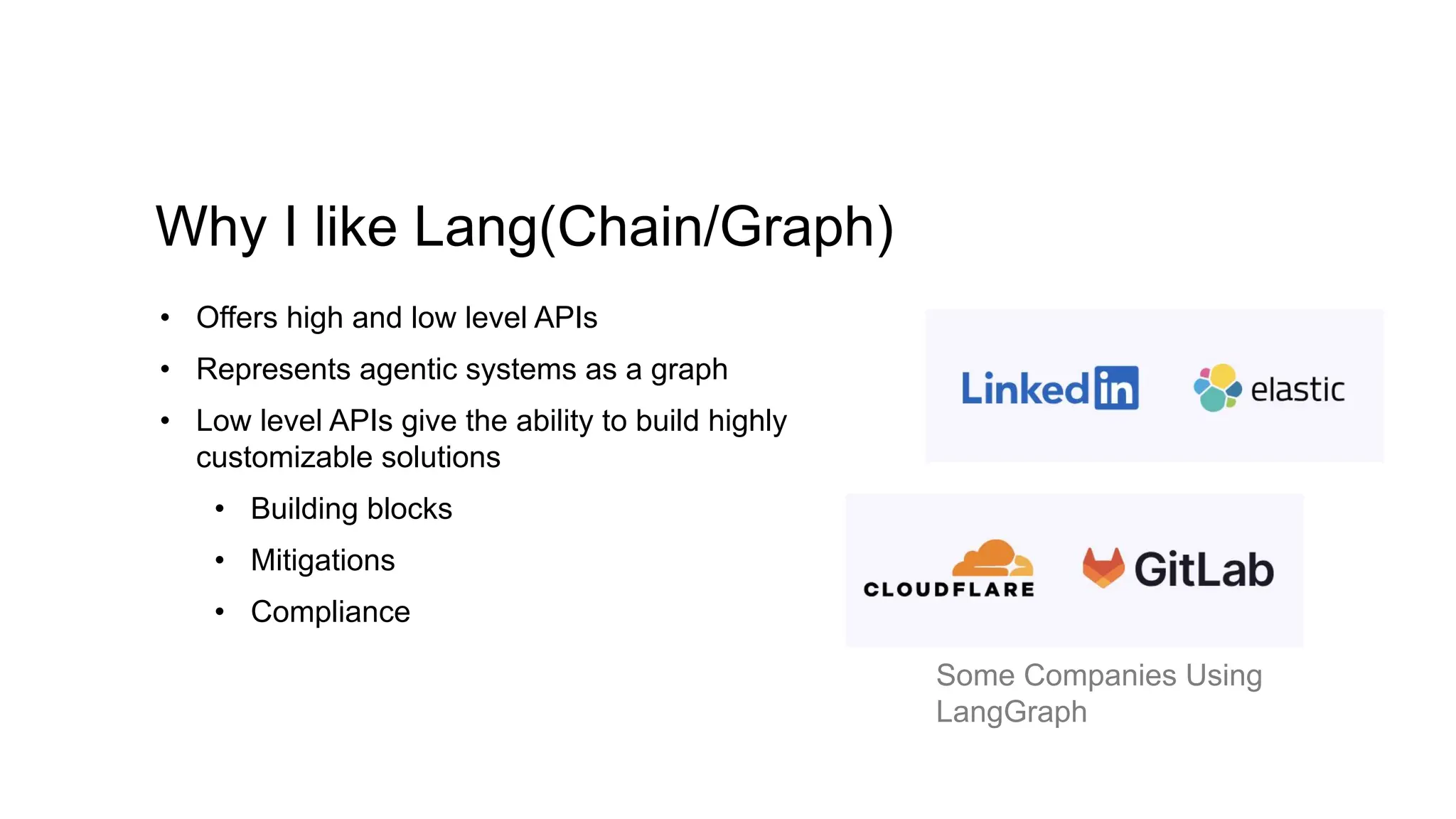 Why I like Lang(Chain/Graph)
• Offers high and low level APIs
• Represents agentic systems as a graph
• Low level APIs give the ability to build highly
customizable solutions
• Building blocks
• Mitigations
• Compliance
Some Companies Using
LangGraph
 