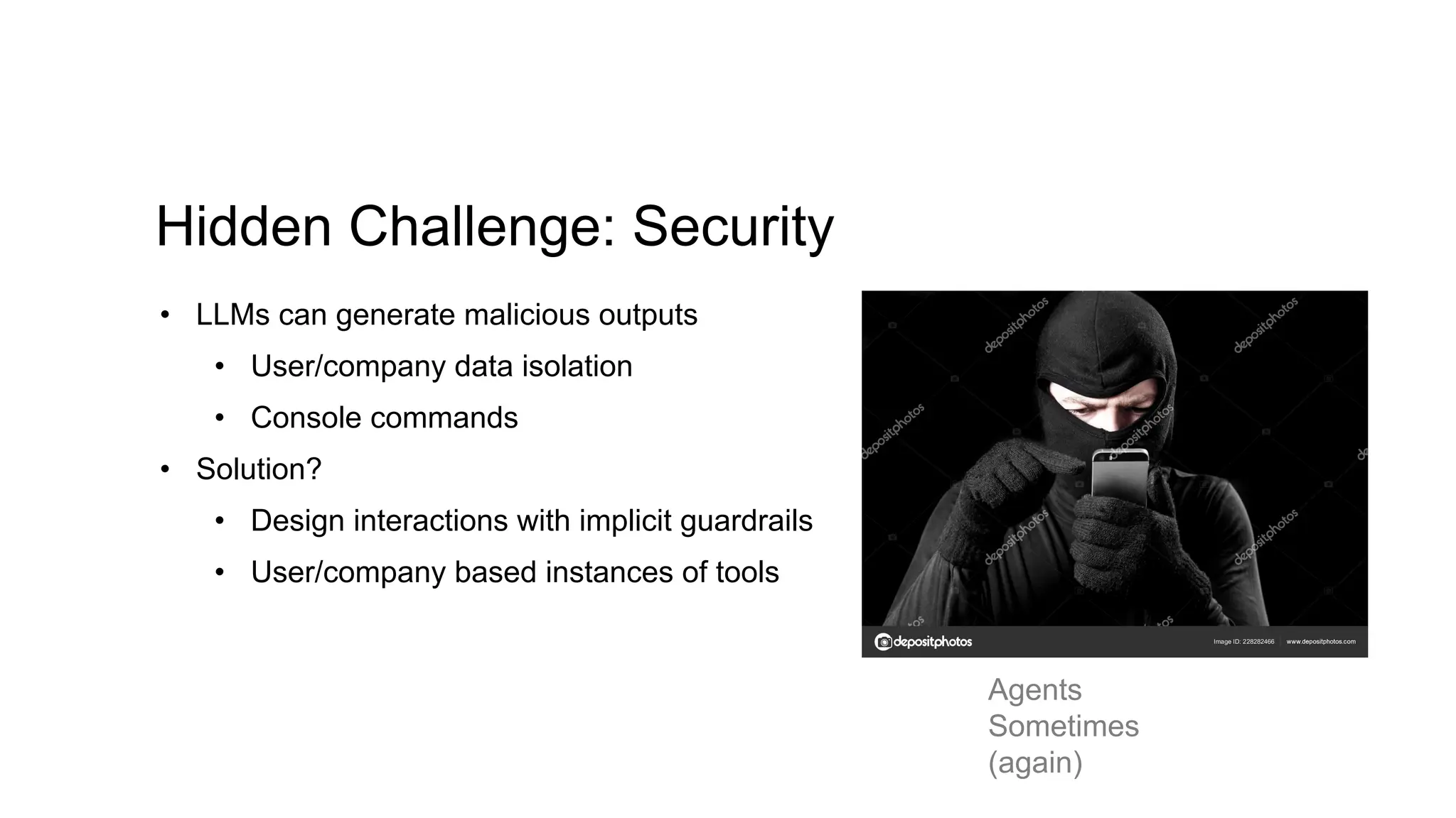 Hidden Challenge: Security
• LLMs can generate malicious outputs
• User/company data isolation
• Console commands
• Solution?
• Design interactions with implicit guardrails
• User/company based instances of tools
Agents
Sometimes
(again)
 