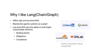 Why I like Lang(Chain/Graph)
• Offers high and low level APIs
• Represents agentic systems as a graph
• Low level APIs give the ability to build highly
customizable solutions
• Building blocks
• Mitigations
• Compliance
Some Companies Using
LangGraph
 