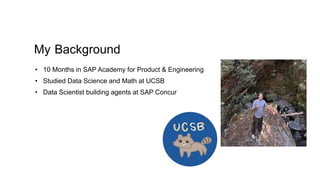 My Background
• 10 Months in SAP Academy for Product & Engineering
• Studied Data Science and Math at UCSB
• Data Scientist building agents at SAP Concur
 