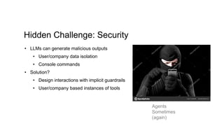 Hidden Challenge: Security
• LLMs can generate malicious outputs
• User/company data isolation
• Console commands
• Solution?
• Design interactions with implicit guardrails
• User/company based instances of tools
Agents
Sometimes
(again)
 