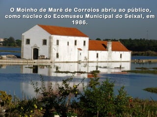 O Moinho de Maré de Corroios abriu ao público,
como núcleo do Ecomuseu Municipal do Seixal, em
                    1986.
 