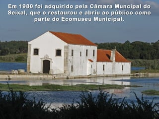 Em 1980 foi adquirido pela Câmara Muncipal do
Seixal, que o restaurou e abriu ao público como
         parte do Ecomuseu Municipal.
 