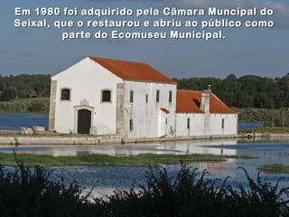 Em 1980 foi adquirido pela Câmara Muncipal doEm 1980 foi adquirido pela Câmara Muncipal do
Seixal, que o restaurou e abriu ao público comoSeixal, que o restaurou e abriu ao público como
parte do Ecomuseu Municipal.parte do Ecomuseu Municipal.
 