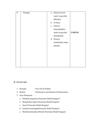 4.

Penutup

a. Perawat review
materi yang telah
diberikan
b. Evaluasi
c. Perawat
menyimpulkan
materi yang telah
disampaikan
d. Perawat
memberikan salam
penutup

D. EVALUASI

1. Prosedur

: Post Test & Praktik

2. Bentuk

: Pertanyaan Lisan,Simulasi & Demonstrasi

3. Jenis Pertanyaan

:

a. Sebutkan pengertian Perawatan Model Kanguru?
b. Menjelaskan tujuan Perawatan Model Kanguru?
c. Syarat Perawatan Model Kanguru!
d. Jelaskan keuntunganPerawatan Model Kanguru!
e. Mendemonstrasikan Metode Perawatan Model Kanguru!

5 MENIT

 