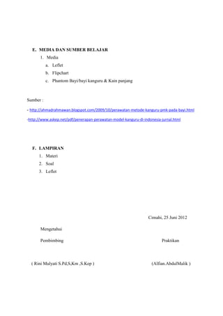 E. MEDIA DAN SUMBER BELAJAR
1. Media
a. Leflet
b. Flipchart
c. Phantom Bayi/bayi kanguru & Kain panjang

Sumber :
- http://ahmadrahmawan.blogspot.com/2009/10/perawatan-metode-kanguru-pmk-pada-bayi.html
-http://www.askep.net/pdf/penerapan-perawatan-model-kanguru-di-indonesia-jurnal.html

F. LAMPIRAN
1. Materi
2. Soal
3. Leflet

Cimahi, 25 Juni 2012
Mengetahui
Pembimbing

( Rini Mulyati S.Pd,S,Km ,S.Kep )

Praktikan

(Alfian.AbdulMalik )

 