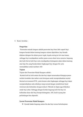 4. Kunci Jawaban :

Pengertian
Perawatan metode kanguru adalah perawatan bayi baru lahir seperti bayi
kanguru berada dalam kantung kanguru selama diperlukan, bayi berada
didalam dekapan ibu dalam posisi tegak, kepala miring ke kiri atau kanan,
sehingga bayi mendapatkan sumber panas secara alami terus menerus langsung
dari kulit ibu ke kulit bayi serta mendapatkan kehangatan udara dalam kantung
atau baju ibu yang berada dalam lingkungan bayi dengan ibu serta
memudahkan untuk memberi ASI
Tujuan
Tujuan dari Perawatan Model Kanguru adalah :
Kontak kulit ke kulit antara ibu dan bayi dapat menurunkan hilangnya panas
melalui konduksi dan radiasi serta bertujuan untuk mempertahankan neutral
thermal environment/NTE, yaitu kisaran suhu lingkungan sehingga bayi dapat
mempertahankan suhu tubuhnya tetap normal dengan metabolisme basal
minimum dan kebutuhan oksigen terkecil. Metoda ini dapat juga dilakukan
untuk bayi sehat. Sehingga dengan kontak langsung kulit ibu bayi ini
kebutuhan dasar dari bayi berupa kehangatan, ASI, kasih sayang dan
perlindungan bisa dipenuhi.

Syarat Perawatan Model Kanguru
 Kontak badan langsung antara ibu dan bayi secara berkelanjutan

 
