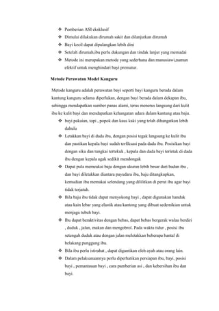  Pemberian ASI eksklusif
 Dimulai dilakukan dirumah sakit dan dilanjutkan dirumah
 Bayi kecil dapat dipulangkan lebih dini
 Setelah dirumah,ibu perlu dukungan dan tindak lanjut yang memadai
 Metode ini merupakan metode yang sederhana dan manusiawi,namun
efektif untuk menghindari bayi prematur.
Metode Perawatan Model Kanguru
Metode kanguru adalah perawatan bayi seperti bayi kanguru berada dalam
kantung kanguru selama diperlukan, dengan bayi berada dalam dekapan ibu,
sehingga mendapatkan sumber panas alami, terus menerus langsung dari kulit
ibu ke kulit bayi dan mendapatkan kehangatan udara dalam kantung atau baju.
 bayi pakaian, topi , popok dan kaus kaki yang telah dihangatkan lebih
dahulu
 Letakkan bayi di dada ibu, dengan posisi tegak langsung ke kulit ibu
dan pastikan kepala bayi sudah terfiksasi pada dada ibu. Posisikan bayi
dengan siku dan tungkai tertekuk , kepala dan dada bayi terletak di dada
ibu dengan kepala agak sedikit mendongak
 Dapat pula memeakai baju dengan ukuran lebih besar dari badan ibu ,
dan bayi diletakkan diantara payudara ibu, baju ditangkupkan,
kemudian ibu memakai selendang yang dililitkan di perut ibu agar bayi
tidak terjatuh.
 Bila baju ibu tidak dapat menyokong bayi , dapat digunakan handuk
atau kain lebar yang elastik atau kantong yang dibuat sedemikian untuk
menjaga tubuh bayi.
 Ibu dapat beraktivitas dengan bebas, dapat bebas bergerak walau berdiri
, duduk , jalan, makan dan mengobrol. Pada waktu tidur , posisi ibu
setengah duduk atau dengan jalan meletakkan beberapa bantal di
belakang punggung ibu.
 Bila ibu perlu istirahat , dapat digantikan oleh ayah atau orang lain.
 Dalam pelaksanaannya perlu diperhatikan persiapan ibu, bayi, posisi
bayi , pemantauan bayi , cara pamberian asi , dan kebersihan ibu dan
bayi.

 