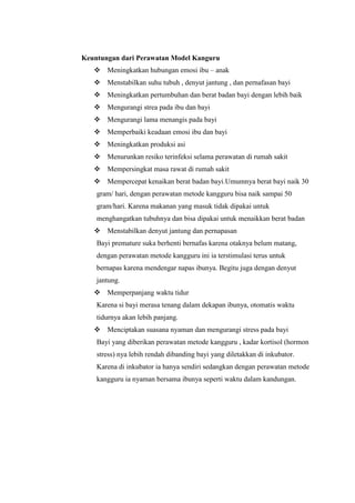 Keuntungan dari Perawatan Model Kanguru
 Meningkatkan hubungan emosi ibu – anak
 Menstabilkan suhu tubuh , denyut jantung , dan pernafasan bayi
 Meningkatkan pertumbuhan dan berat badan bayi dengan lebih baik
 Mengurangi strea pada ibu dan bayi
 Mengurangi lama menangis pada bayi
 Memperbaiki keadaan emosi ibu dan bayi
 Meningkatkan produksi asi
 Menurunkan resiko terinfeksi selama perawatan di rumah sakit
 Mempersingkat masa rawat di rumah sakit
 Mempercepat kenaikan berat badan bayi.Umumnya berat bayi naik 30
gram/ hari, dengan perawatan metode kangguru bisa naik sampai 50
gram/hari. Karena makanan yang masuk tidak dipakai untuk
menghangatkan tubuhnya dan bisa dipakai untuk menaikkan berat badan
 Menstabilkan denyut jantung dan pernapasan
Bayi premature suka berhenti bernafas karena otaknya belum matang,
dengan perawatan metode kangguru ini ia terstimulasi terus untuk
bernapas karena mendengar napas ibunya. Begitu juga dengan denyut
jantung.
 Memperpanjang waktu tidur
Karena si bayi merasa tenang dalam dekapan ibunya, otomatis waktu
tidurnya akan lebih panjang.
 Menciptakan suasana nyaman dan mengurangi stress pada bayi
Bayi yang diberikan perawatan metode kangguru , kadar kortisol (hormon
stress) nya lebih rendah dibanding bayi yang diletakkan di inkubator.
Karena di inkubator ia hanya sendiri sedangkan dengan perawatan metode
kangguru ia nyaman bersama ibunya seperti waktu dalam kandungan.

 