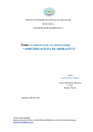 ISCED-HUILA/LUBANGO
Sapalo; estudante do 2ºano no ISCED-HUILA,LUBANGO, do curso de Informática Educativa
sapalomutiva15@gmail.com
INSTITUTO SUPERIOR DE CIÊNCIAS DA EDUCAÇÃO
ISCED- HUÍLA
= REPARTIÇÃO DE INFORMÁTICA =
Tema: ELABORAÇÃO DE UM ARTIGO SOBRE
“APRENDIZAGEM COLABORATIVA”
Autor:
Sapalo Ndalato Mutiava
Curso: Informática Educativa
2º Ano
Regime: Diurno
Lubango, Julho de 2016.
 