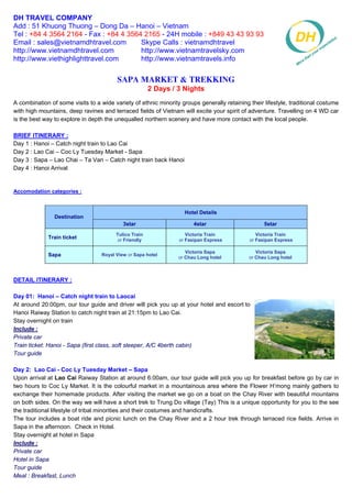 DH TRAVEL COMPANY
Add : 51 Khuong Thuong – Dong Da – Hanoi – Vietnam
Tel : +84 4 3564 2164 - Fax : +84 4 3564 2165 - 24H mobile : +849 43 43 93 93
Email : sales@vietnamdhtravel.com       Skype Calls : vietnamdhtravel
http://www.vietnamdhtravel.com          http://www.vietnamtravelsky.com
http://www.viethighlighttravel.com      http://www.vietnamtravels.info


                                         Sapa Market & Trekking
                                                       2 Days / 3 Nights
A combination of some visits to a wide variety of ethnic minority groups generally retaining their lifestyle, traditional costume
with high mountains, deep ravines and terraced fields of Vietnam will excite your spirit of adventure. Travelling on 4 WD car
is the best way to explore in depth the unequalled northern scenery and have more contact with the local people.

BRIEF ITINERARY :
Day 1 : Hanoi – Catch night train to Lao Cai
Day 2 : Lao Cai – Coc Ly Tuesday Market - Sapa
Day 3 : Sapa – Lao Chai – Ta Van – Catch night train back Hanoi
Day 4 : Hanoi Arrival


Accomodation categories :


                                                                   Hotel Details
                Destination
                                           3star                       4star                       5star
                                        Tulico Train                Victoria Train              Victoria Train
             Train ticket                or Friendly             or Fasipan Express          or Fasipan Express

                                                                    Victoria Sapa               Victoria Sapa
             Sapa                 Royal View or Sapa hotel
                                                                 or Chau Long hotel          or Chau Long hotel



DETAIL ITINERARY :

Day 01: Hanoi – Catch night train to Laocai
At around 20:00pm, our tour guide and driver will pick you up at your hotel and escort to
Hanoi Raiway Station to catch night train at 21:15pm to Lao Cai.
Stay overnight on train
Include :
Private car
Train ticket: Hanoi - Sapa (first class, soft sleeper, A/C 4berth cabin)
Tour guide

Day 2: Lao Cai - Coc Ly Tuesday Market – Sapa
Upon arrival at Lao Cai Raiway Station at around 6:00am, our tour guide will pick you up for breakfast before go by car in
two hours to Coc Ly Market. It is the colourful market in a mountainous area where the Flower H’mong mainly gathers to
exchange their homemade products. After visiting the market we go on a boat on the Chay River with beautiful mountains
on both sides. On the way we will have a short trek to Trung Do village (Tay) This is a unique opportunity for you to the see
the traditional lifestyle of tribal minorities and their costumes and handicrafts.
The tour includes a boat ride and picnic lunch on the Chay River and a 2 hour trek through terraced rice fields. Arrive in
Sapa in the afternoon. Check in Hotel.
Stay overnight at hotel in Sapa
Include :
Private car
Hotel in Sapa
Tour guide
Meal : Breakfast, Lunch
 