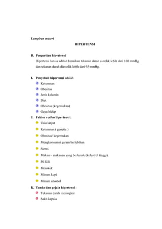 Lampiran materi
HIPERTENSI
B. Pengertian hipertensi
Hipertensi lansia adalah kenaikan tekanan darah sistolik lebih dari 160 mmHg
dan tekanan darah diastolik lebih dari 95 mmHg.
I. Penyebab hipertensi adalah
Keturunan
Obesitas
Jenis kelamin
Diet
Obesitas (kegemukan)
Gaya hidup
J. Faktor resiko hipertensi :
Usia lanjut
Keturunan ( genetic )
Obesitas/ kegemukan
Mengkonsumsi garam berlebihan
Sterss
Makan – makanan yang berlemak (kolestrol tinggi)
Pil KB
Merokok
Minum kopi
Minum alkohol
K. Tanda dan gejala hipertensi :
Tekanan darah meningkat
Sakit kepala
 