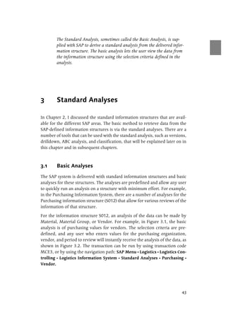 43
The Standard Analysis, sometimes called the Basic Analysis, is sup-
plied with SAP to derive a standard analysis from the delivered infor-
mation structure. The basic analysis lets the user view the data from
the information structure using the selection criteria defined in the
analysis.
3 Standard Analyses
In Chapter 2, I discussed the standard information structures that are avail-
able for the different SAP areas. The basic method to retrieve data from the
SAP-defined information structures is via the standard analyses. There are a
number of tools that can be used with the standard analysis, such as versions,
drilldown, ABC analysis, and classification, that will be explained later on in
this chapter and in subsequent chapters.
3.1 Basic Analyses
The SAP system is delivered with standard information structures and basic
analyses for these structures. The analyses are predefined and allow any user
to quickly run an analysis on a structure with minimum effort. For example,
in the Purchasing Information System, there are a number of analyses for the
Purchasing information structure (S012) that allow for various reviews of the
information of that structure.
For the information structure S012, an analysis of the data can be made by
Material, Material Group, or Vendor. For example, in Figure 3.1, the basic
analysis is of purchasing values for vendors. The selection criteria are pre-
defined, and any user who enters values for the purchasing organization,
vendor, and period to review will instantly receive the analysis of the data, as
shown in Figure 3.2. The transaction can be run by using transaction code
MCE3, or by using the navigation path: SAP Menu Ⴇ Logistics Ⴇ Logistics Con-
trolling Ⴇ Logistics Information System Ⴇ Standard Analyses Ⴇ Purchasing Ⴇ
Vendor.
 