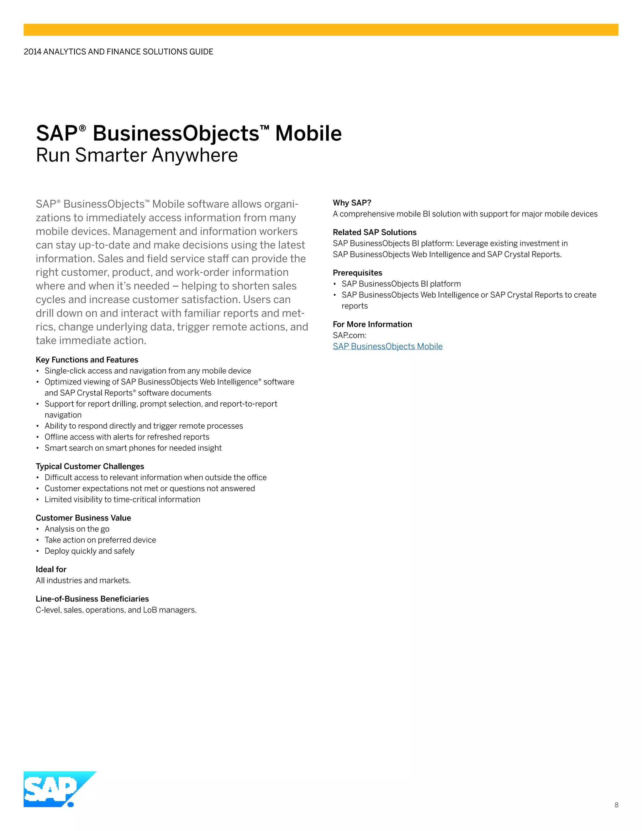 SAP® BusinessObjects™ Mobile
Run Smarter Anywhere
SAP® BusinessObjects™ Mobile software allows organi-
zations to immediately access information from many
mobile devices. Management and information workers
can stay up-to-date and make decisions using the latest
information. Sales and field service staff can provide the
right customer, product, and work-order information
where and when it’s needed – helping to shorten sales
cycles and increase customer satisfaction. Users can
drill down on and interact with familiar reports and met-
rics, change underlying data, trigger remote actions, and
take immediate action.
Key Functions and Features
•• Single-click access and navigation from any mobile device
•• Optimized viewing of SAP BusinessObjects Web Intelligence® software
and SAP Crystal Reports® software documents
•• Support for report drilling, prompt selection, and report-to-report
navigation
•• Ability to respond directly and trigger remote processes
•• Offline access with alerts for refreshed reports
•• Smart search on smart phones for needed insight
Typical Customer Challenges
•• Difficult access to relevant information when outside the office
•• Customer expectations not met or questions not answered
•• Limited visibility to time-critical information
Customer Business Value
•• Analysis on the go
•• Take action on preferred device
•• Deploy quickly and safely
Ideal for
All industries and markets.
Line-of-Business Beneficiaries
C-level, sales, operations, and LoB managers.
Why SAP?
A comprehensive mobile BI solution with support for major mobile devices
Related SAP Solutions
SAP BusinessObjects BI platform: Leverage existing investment in
SAP BusinessObjects Web Intelligence and SAP Crystal Reports.
Prerequisites
•• SAP BusinessObjects BI platform
•• SAP BusinessObjects Web Intelligence or SAP Crystal Reports to create
reports
For More Information
SAP.com:
SAP BusinessObjects Mobile
2014 ANALYTICS AND FINANCE SOLUTIONS GUIDE
8
 