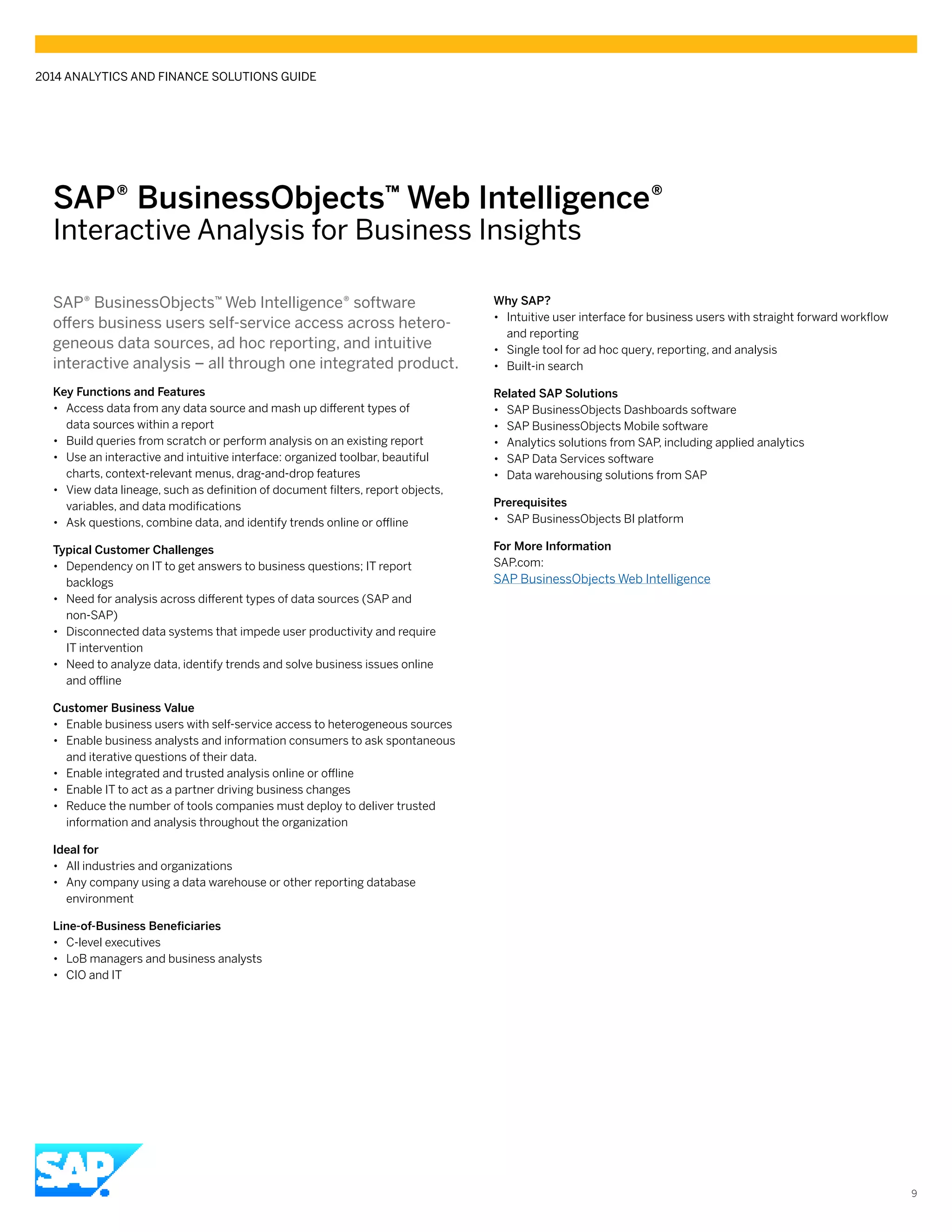 SAP® BusinessObjects™ Web Intelligence®
Interactive Analysis for Business Insights
SAP® BusinessObjects™ Web Intelligence® software
offers business users self-service access across hetero-
geneous data sources, ad hoc reporting, and intuitive
interactive analysis – all through one integrated product.
Key Functions and Features
•• Access data from any data source and mash up different types of
data sources within a report
•• Build queries from scratch or perform analysis on an existing report
•• Use an interactive and intuitive interface: organized toolbar, beautiful
charts, context-relevant menus, drag-and-drop features
•• View data lineage, such as definition of document filters, report objects,
variables, and data modifications
•• Ask questions, combine data, and identify trends online or offline
Typical Customer Challenges
•• Dependency on IT to get answers to business questions; IT report
backlogs
•• Need for analysis across different types of data sources (SAP and
non-SAP)
•• Disconnected data systems that impede user productivity and require
IT intervention
•• Need to analyze data, identify trends and solve business issues online
and offline
Customer Business Value
•• Enable business users with self-service access to heterogeneous sources
•• Enable business analysts and information consumers to ask spontaneous
and iterative questions of their data.
•• Enable integrated and trusted analysis online or offline
•• Enable IT to act as a partner driving business changes
•• Reduce the number of tools companies must deploy to deliver trusted
information and analysis throughout the organization
Ideal for
•• All industries and organizations
•• Any company using a data warehouse or other reporting database
environment
Line-of-Business Beneficiaries
•• C-level executives
•• LoB managers and business analysts
•• CIO and IT
Why SAP?
•• Intuitive user interface for business users with straight forward workflow
and reporting
•• Single tool for ad hoc query, reporting, and analysis
•• Built-in search
Related SAP Solutions
•• SAP BusinessObjects Dashboards software
•• SAP BusinessObjects Mobile software
•• Analytics solutions from SAP, including applied analytics
•• SAP Data Services software
•• Data warehousing solutions from SAP
Prerequisites
•• SAP BusinessObjects BI platform
For More Information
SAP.com:
SAP BusinessObjects Web Intelligence
2014 ANALYTICS AND FINANCE SOLUTIONS GUIDE
9
 