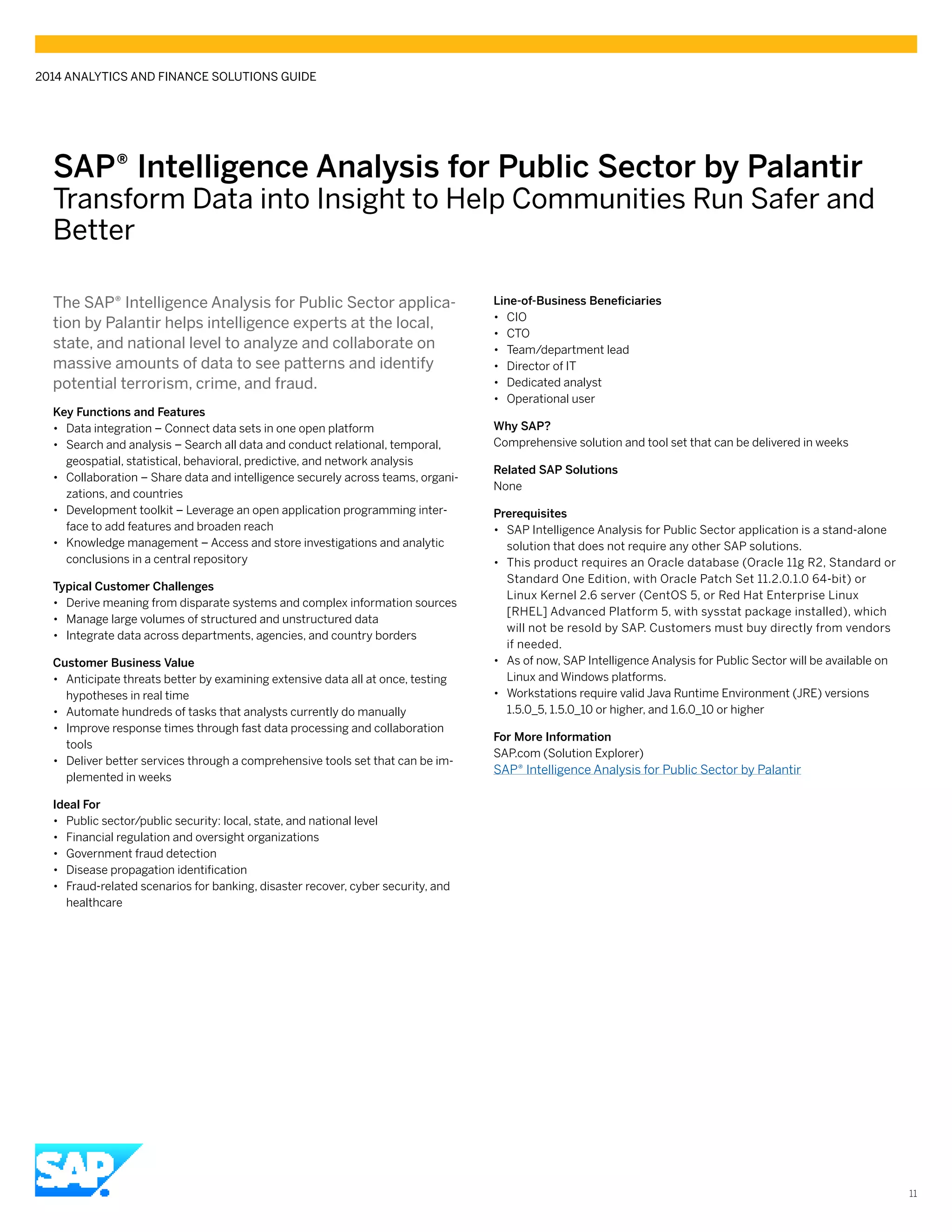 SAP® Intelligence Analysis for Public Sector by Palantir
Transform Data into Insight to Help Communities Run Safer and
Better
The SAP® Intelligence Analysis for Public Sector applica-
tion by Palantir helps intelligence experts at the local,
state, and national level to analyze and collaborate on
massive amounts of data to see patterns and identify
potential terrorism, crime, and fraud.
Key Functions and Features
•• Data integration – Connect data sets in one open platform
•• Search and analysis – Search all data and conduct relational, temporal,
geospatial, statistical, behavioral, predictive, and network analysis
•• Collaboration – Share data and intelligence securely across teams, organi-
zations, and countries
•• Development toolkit – Leverage an open application programming inter-
face to add features and broaden reach
•• Knowledge management – Access and store investigations and analytic
conclusions in a central repository
Typical Customer Challenges
•• Derive meaning from disparate systems and complex information sources
•• Manage large volumes of structured and unstructured data
•• Integrate data across departments, agencies, and country borders
Customer Business Value
•• Anticipate threats better by examining extensive data all at once, testing
hypotheses in real time
•• Automate hundreds of tasks that analysts currently do manually
•• Improve response times through fast data processing and collaboration
tools
•• Deliver better services through a comprehensive tools set that can be im-
plemented in weeks
Ideal For
•• Public sector/public security: local, state, and national level
•• Financial regulation and oversight organizations
•• Government fraud detection
•• Disease propagation identification
•• Fraud-related scenarios for banking, disaster recover, cyber security, and
healthcare
Line-of-Business Beneficiaries
•• CIO
•• CTO
•• Team/department lead
•• Director of IT
•• Dedicated analyst
•• Operational user
Why SAP?
Comprehensive solution and tool set that can be delivered in weeks
Related SAP Solutions
None
Prerequisites
•• SAP Intelligence Analysis for Public Sector application is a stand-alone
solution that does not require any other SAP solutions.
•• This product requires an Oracle database (Oracle 11g R2, Standard or
Standard One Edition, with Oracle Patch Set 11.2.0.1.0 64-bit) or
Linux Kernel 2.6 server (CentOS 5, or Red Hat Enterprise Linux
[RHEL] Advanced Platform 5, with sysstat package installed), which
will not be resold by SAP. Customers must buy directly from vendors
if needed.
•• As of now, SAP Intelligence Analysis for Public Sector will be available on
Linux and Windows platforms.
•• Workstations require valid Java Runtime Environment (JRE) versions
1.5.0_5, 1.5.0_10 or higher, and 1.6.0_10 or higher
For More Information
SAP.com (Solution Explorer)
SAP® Intelligence Analysis for Public Sector by Palantir
2014 ANALYTICS AND FINANCE SOLUTIONS GUIDE
11
 
