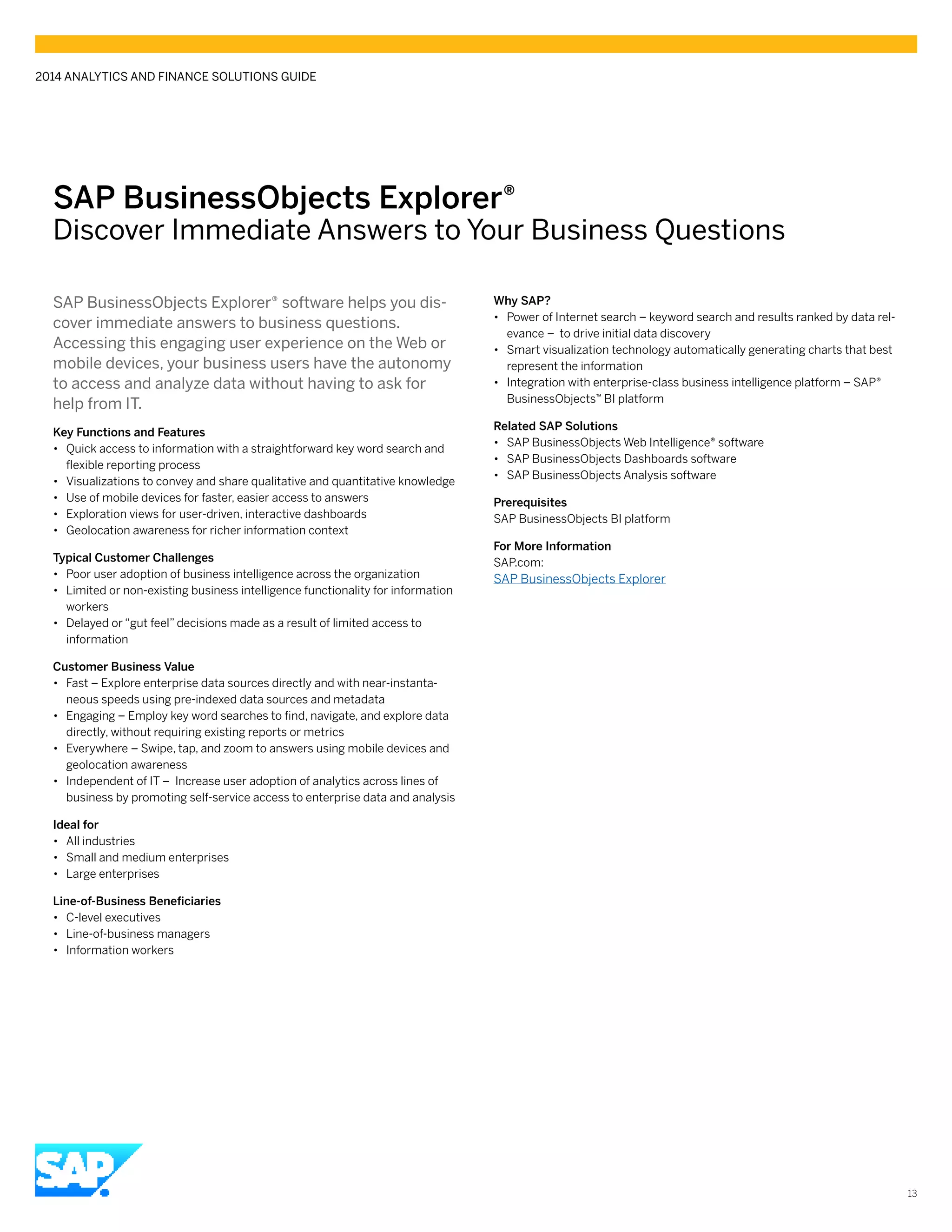 SAP BusinessObjects Explorer®
Discover Immediate Answers to Your Business Questions
SAP BusinessObjects Explorer® software helps you dis-
cover immediate answers to business questions.
Accessing this engaging user experience on the Web or
mobile devices, your business users have the autonomy
to access and analyze data without having to ask for
help from IT.
Key Functions and Features
•• Quick access to information with a straightforward key word search and
flexible reporting process
•• Visualizations to convey and share qualitative and quantitative knowledge
•• Use of mobile devices for faster, easier access to answers
•• Exploration views for user-driven, interactive dashboards
•• Geolocation awareness for richer information context
Typical Customer Challenges
•• Poor user adoption of business intelligence across the organization
•• Limited or non-existing business intelligence functionality for information
workers
•• Delayed or “gut feel” decisions made as a result of limited access to
information
Customer Business Value
•• Fast – Explore enterprise data sources directly and with near-instanta-
neous speeds using pre-indexed data sources and metadata
•• Engaging – Employ key word searches to find, navigate, and explore data
directly, without requiring existing reports or metrics
•• Everywhere – Swipe, tap, and zoom to answers using mobile devices and
geolocation awareness
•• Independent of IT – Increase user adoption of analytics across lines of
business by promoting self-service access to enterprise data and analysis
Ideal for
•• All industries
•• Small and medium enterprises
•• Large enterprises	
Line-of-Business Beneficiaries
•• C-level executives
•• Line-of-business managers
•• Information workers
Why SAP?
•• Power of Internet search – keyword search and results ranked by data rel-
evance – to drive initial data discovery
•• Smart visualization technology automatically generating charts that best
represent the information
•• Integration with enterprise-class business intelligence platform – SAP®
BusinessObjects™ BI platform
Related SAP Solutions
•• SAP BusinessObjects Web Intelligence® software
•• SAP BusinessObjects Dashboards software
•• SAP BusinessObjects Analysis software
Prerequisites
SAP BusinessObjects BI platform
For More Information
SAP.com:
SAP BusinessObjects Explorer
2014 ANALYTICS AND FINANCE SOLUTIONS GUIDE
13
 