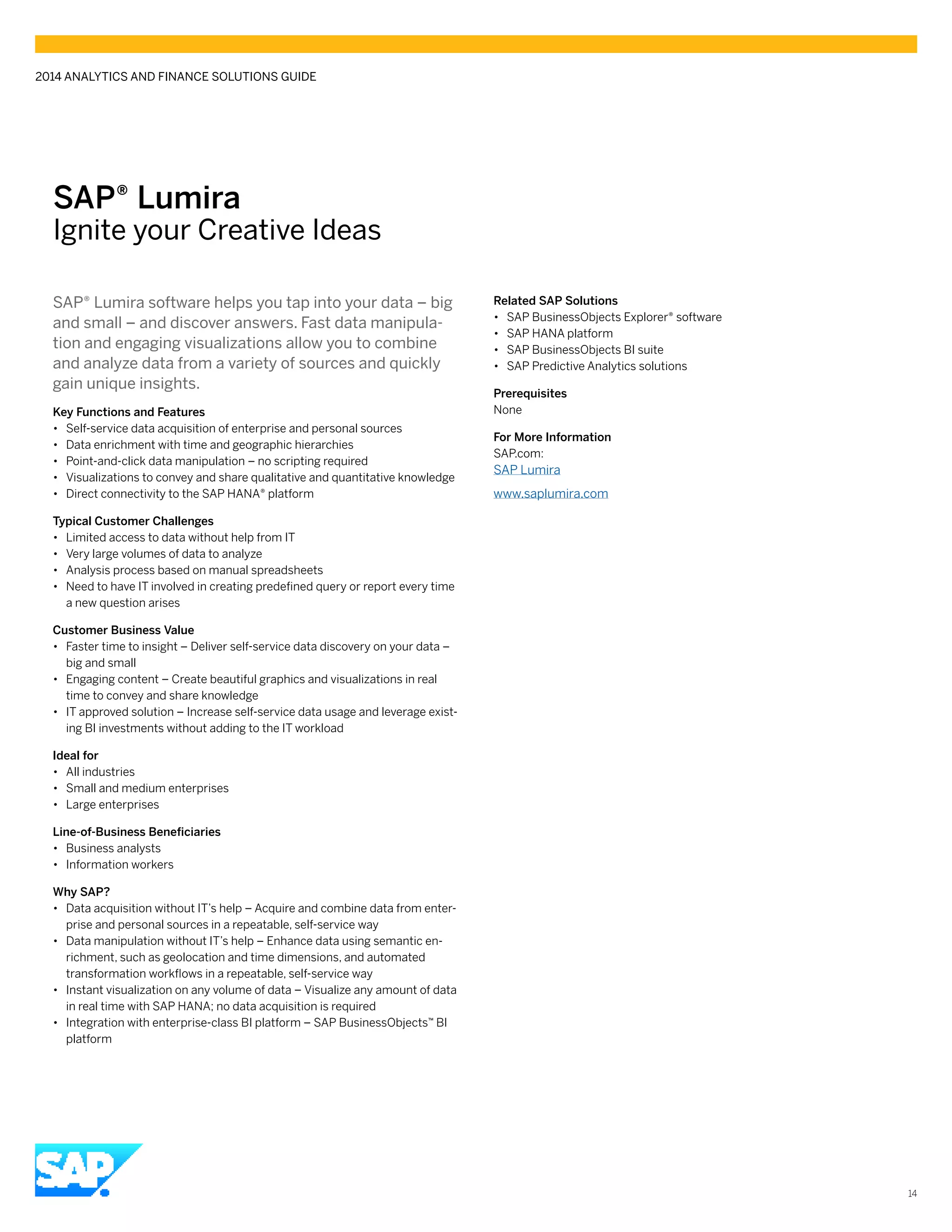 14
SAP® Lumira
Ignite your Creative Ideas
SAP® Lumira software helps you tap into your data – big
and small – and discover answers. Fast data manipula-
tion and engaging visualizations allow you to combine
and analyze data from a variety of sources and quickly
gain unique insights.
Key Functions and Features
•• Self-service data acquisition of enterprise and personal sources
•• Data enrichment with time and geographic hierarchies
•• Point-and-click data manipulation – no scripting required
•• Visualizations to convey and share qualitative and quantitative knowledge
•• Direct connectivity to the SAP HANA® platform
Typical Customer Challenges
•• Limited access to data without help from IT
•• Very large volumes of data to analyze
•• Analysis process based on manual spreadsheets
•• Need to have IT involved in creating predefined query or report every time
a new question arises
Customer Business Value
•• Faster time to insight – Deliver self-service data discovery on your data –
big and small
•• Engaging content – Create beautiful graphics and visualizations in real
time to convey and share knowledge
•• IT approved solution – Increase self-service data usage and leverage exist-
ing BI investments without adding to the IT workload
Ideal for
•• All industries
•• Small and medium enterprises
•• Large enterprises
Line-of-Business Beneficiaries
•• Business analysts
•• Information workers
Why SAP?
•• Data acquisition without IT’s help – Acquire and combine data from enter-
prise and personal sources in a repeatable, self-service way
•• Data manipulation without IT’s help – Enhance data using semantic en-
richment, such as geolocation and time dimensions, and automated
transformation workflows in a repeatable, self-service way
•• Instant visualization on any volume of data – Visualize any amount of data
in real time with SAP HANA; no data acquisition is required
•• Integration with enterprise-class BI platform – SAP BusinessObjects™ BI
platform
Related SAP Solutions
•• SAP BusinessObjects Explorer® software
•• SAP HANA platform
•• SAP BusinessObjects BI suite
•• SAP Predictive Analytics solutions
Prerequisites
None
For More Information
SAP.com:
SAP Lumira
www.saplumira.com
2014 ANALYTICS AND FINANCE SOLUTIONS GUIDE
 