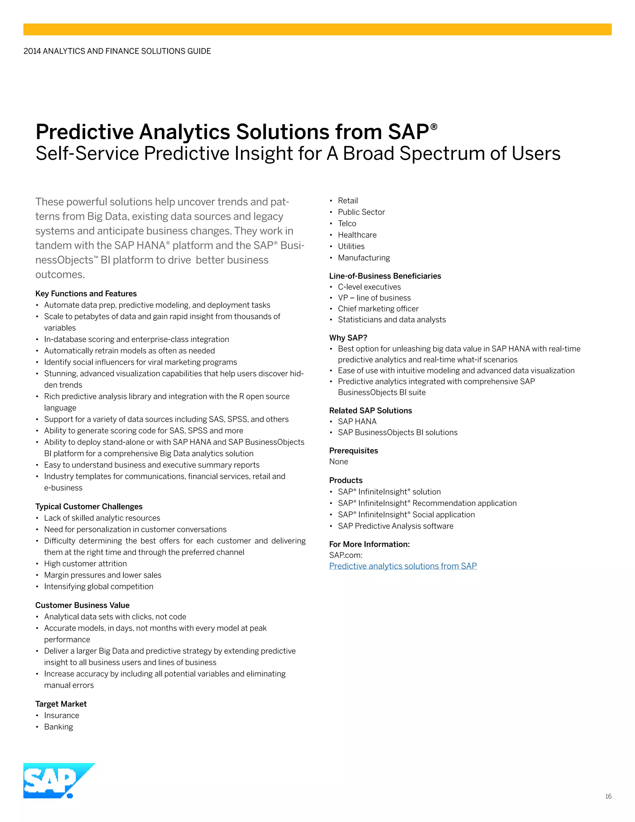 Predictive Analytics Solutions from SAP®
Self-Service Predictive Insight for A Broad Spectrum of Users
These powerful solutions help uncover trends and pat-
terns from Big Data, existing data sources and legacy
systems and anticipate business changes. They work in
tandem with the SAP HANA® platform and the SAP® Busi-
nessObjects™ BI platform to drive better business
outcomes.
Key Functions and Features
•• Automate data prep, predictive modeling, and deployment tasks
•• Scale to petabytes of data and gain rapid insight from thousands of
variables
•• In-database scoring and enterprise-class integration
•• Automatically retrain models as often as needed
•• Identify social influencers for viral marketing programs
•• Stunning, advanced visualization capabilities that help users discover hid-
den trends
•• Rich predictive analysis library and integration with the R open source
language
•• Support for a variety of data sources including SAS, SPSS, and others
•• Ability to generate scoring code for SAS, SPSS and more
•• Ability to deploy stand-alone or with SAP HANA and SAP BusinessObjects
BI platform for a comprehensive Big Data analytics solution
•• Easy to understand business and executive summary reports
•• Industry templates for communications, financial services, retail and
e-business
Typical Customer Challenges
•• Lack of skilled analytic resources
•• Need for personalization in customer conversations
•• Difficulty determining the best offers for each customer and delivering
them at the right time and through the preferred channel
•• High customer attrition
•• Margin pressures and lower sales
•• Intensifying global competition
Customer Business Value
•• Analytical data sets with clicks, not code
•• Accurate models, in days, not months with every model at peak
performance
•• Deliver a larger Big Data and predictive strategy by extending predictive
insight to all business users and lines of business
•• Increase accuracy by including all potential variables and eliminating
manual errors
Target Market
•• Insurance
•• Banking
•• Retail
•• Public Sector
•• Telco
•• Healthcare
•• Utilities
•• Manufacturing
Line-of-Business Beneficiaries
•• C-level executives
•• VP – line of business
•• Chief marketing officer
•• Statisticians and data analysts
Why SAP?
•• Best option for unleashing big data value in SAP HANA with real-time
predictive analytics and real-time what-if scenarios
•• Ease of use with intuitive modeling and advanced data visualization
•• Predictive analytics integrated with comprehensive SAP
BusinessObjects BI suite
Related SAP Solutions
•• SAP HANA
•• SAP BusinessObjects BI solutions
Prerequisites
None
Products
•• SAP® InfiniteInsight® solution
•• SAP® InfiniteInsight® Recommendation application
•• SAP® InfiniteInsight® Social application
•• SAP Predictive Analysis software
For More Information:
SAP.com:
Predictive analytics solutions from SAP
2014 ANALYTICS AND FINANCE SOLUTIONS GUIDE
16
 