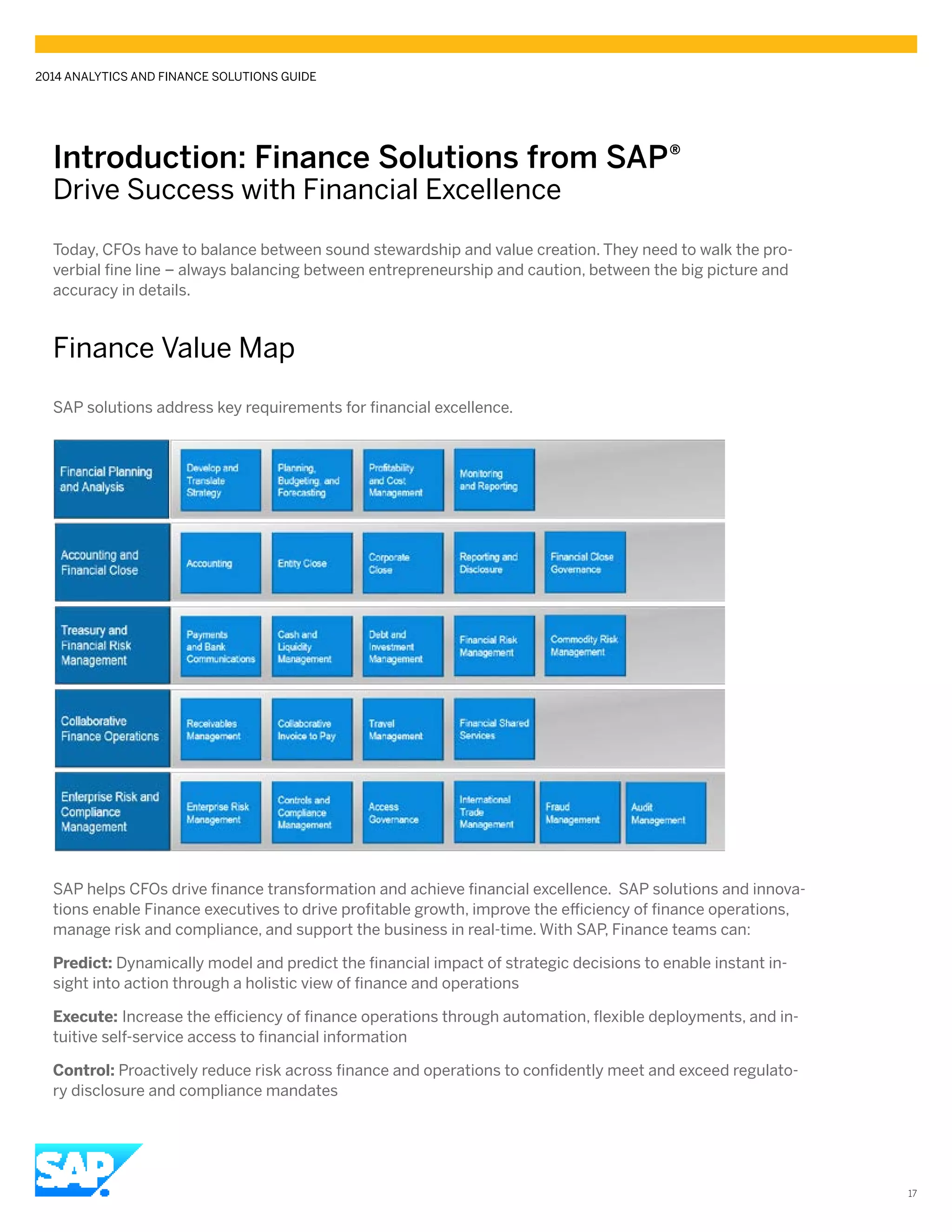 Introduction: Finance Solutions from SAP®
Drive Success with Financial Excellence
2014 ANALYTICS AND FINANCE SOLUTIONS GUIDE
17
Today, CFOs have to balance between sound stewardship and value creation. They need to walk the pro-
verbial fine line – always balancing between entrepreneurship and caution, between the big picture and
accuracy in details.
Finance Value Map
SAP solutions address key requirements for financial excellence.
SAP helps CFOs drive finance transformation and achieve financial excellence. SAP solutions and innova-
tions enable Finance executives to drive profitable growth, improve the efficiency of finance operations,
manage risk and compliance, and support the business in real-time. With SAP, Finance teams can:
Predict: Dynamically model and predict the financial impact of strategic decisions to enable instant in-
sight into action through a holistic view of finance and operations
Execute: Increase the efficiency of finance operations through automation, flexible deployments, and in-
tuitive self-service access to financial information
Control: Proactively reduce risk across finance and operations to confidently meet and exceed regulato-
ry disclosure and compliance mandates
 