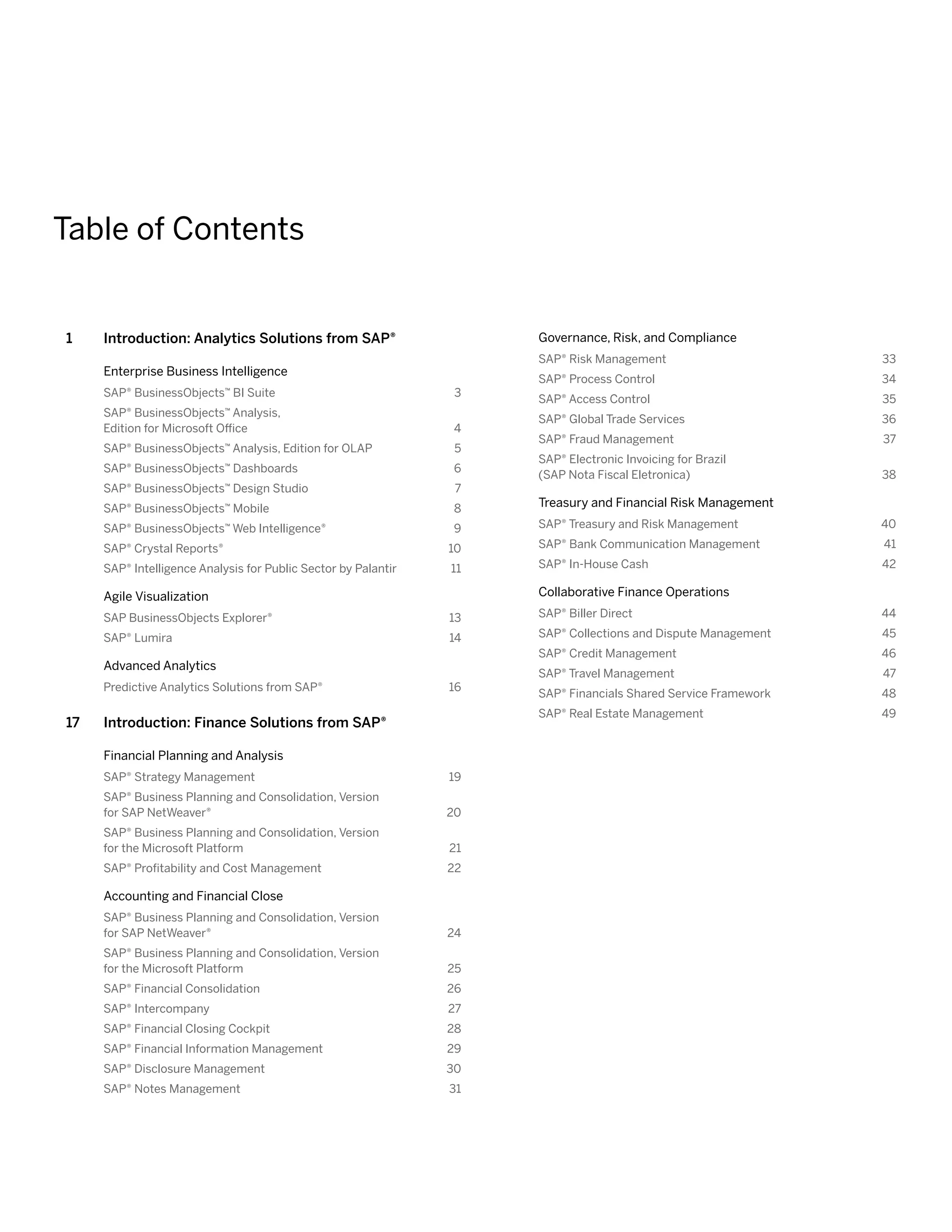 Table of Contents
1	 Introduction: Analytics Solutions from SAP®
Enterprise Business Intelligence
SAP® BusinessObjects™ BI Suite	 3
SAP® BusinessObjects™ Analysis,
Edition for Microsoft Office	 4
SAP® BusinessObjects™ Analysis, Edition for OLAP	 5
SAP® BusinessObjects™ Dashboards 	 6
SAP® BusinessObjects™ Design Studio 	 7
SAP® BusinessObjects™ Mobile 	 8
SAP® BusinessObjects™ Web Intelligence® 	 9
SAP® Crystal Reports® 	 10
SAP® Intelligence Analysis for Public Sector by Palantir	 11
Agile Visualization
SAP BusinessObjects Explorer®	 13
SAP® Lumira	 14
Advanced Analytics
Predictive Analytics Solutions from SAP®	 16
17	 Introduction: Finance Solutions from SAP®
Financial Planning and Analysis
SAP® ­Strategy Management	 19
SAP® Business Planning and Consolidation, Version
for SAP NetWeaver®	 20
SAP® Business Planning and Consolidation, Version
for the Microsoft Platform	 21
SAP® ­Profitability and Cost Management 	 22
Accounting and Financial Close
SAP® Business Planning and Consolidation, Version
for SAP NetWeaver®	 24
SAP® Business Planning and Consolidation, Version
for the Microsoft Platform	 25
SAP® ­Financial Consolidation 	 26
SAP® ­Intercompany	 27
SAP® Financial Closing Cockpit	 28
SAP® ­Financial Information Management	 29
SAP® ­Disclosure Management 	 30
SAP® Notes Management 	 31
Governance, Risk, and Compliance
SAP® ­Risk Management	 33
SAP® ­Process Control	 34
SAP® ­Access Control	 35
SAP® ­Global Trade Services 	 36
SAP® Fraud Management	 37
SAP® ­Electronic Invoicing for Brazil
(SAP Nota Fiscal Eletronica) 	 38
Treasury and Financial Risk Management
SAP® Treasury and Risk Management 	 40
SAP® Bank Communication Management 	 41
SAP® In-House Cash 	 42
Collaborative Finance Operations
SAP® Biller Direct	 44
SAP® Collections and Dispute Management 	 45
SAP® Credit Management 	 46
SAP® Travel Management	 47
SAP® Financials Shared Service Framework 	 48
SAP® Real Estate Management 	 49
 