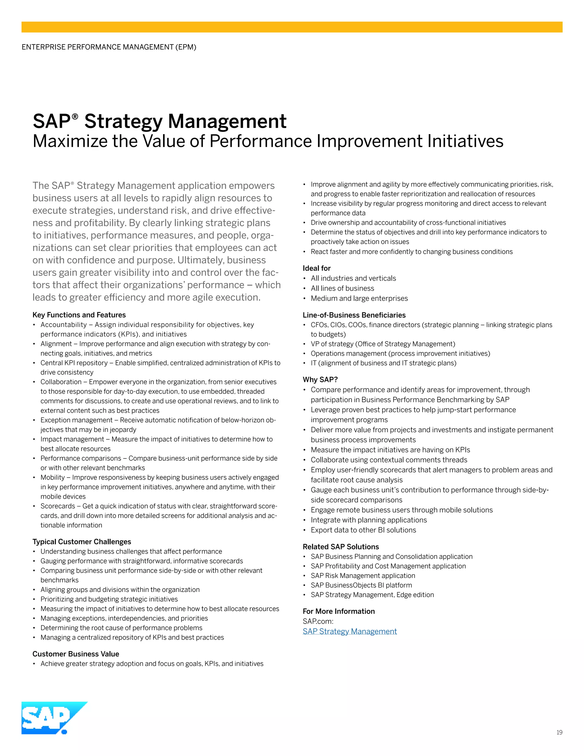 SAP® ­Strategy Management
Maximize the Value of Performance Improvement Initiatives
The SAP® Strategy Management application empowers
business users at all levels to rapidly align resources to
execute strategies, understand risk, and drive effective-
ness and profitability. By clearly linking strategic plans
to initiatives, performance measures, and people, orga-
nizations can set clear priorities that employees can act
on with confidence and purpose. Ultimately, business
users gain greater visibility into and control over the fac-
tors that affect their organizations’ performance – which
leads to greater efficiency and more agile execution.
Key Functions and Features
•• Accountability – Assign individual responsibility for objectives, key
performance indicators (KPIs), and initiatives
•• Alignment – Improve performance and align execution with strategy by con-
necting goals, initiatives, and metrics
•• Central KPI repository – Enable simplified, centralized administration of KPIs to
drive consistency
•• Collaboration – Empower everyone in the organization, from senior executives
to those responsible for day-to-day execution, to use embedded, threaded
comments for discussions, to create and use operational reviews, and to link to
external content such as best practices
•• Exception management – Receive automatic notification of below-horizon ob-
jectives that may be in jeopardy
•• Impact management – Measure the impact of initiatives to determine how to
best allocate resources
•• Performance comparisons – Compare business-unit performance side by side
or with other relevant benchmarks
•• Mobility – Improve responsiveness by keeping business users actively engaged
in key performance improvement initiatives, anywhere and anytime, with their
mobile devices
•• Scorecards – Get a quick indication of status with clear, straightforward score-
cards, and drill down into more detailed screens for additional analysis and ac-
tionable information
Typical Customer Challenges
•• Understanding business challenges that affect performance
•• Gauging performance with straightforward, informative scorecards
•• Comparing business unit performance side-by-side or with other relevant
benchmarks
•• Aligning groups and divisions within the organization
•• Prioritizing and budgeting strategic initiatives
•• Measuring the impact of initiatives to determine how to best allocate resources
•• Managing exceptions, interdependencies, and priorities
•• Determining the root cause of performance problems
•• Managing a centralized repository of KPIs and best practices
Customer Business Value
•• Achieve greater strategy adoption and focus on goals, KPIs, and initiatives
•• Improve alignment and agility by more effectively communicating priorities, risk,
and progress to enable faster reprioritization and reallocation of resources
•• Increase visibility by regular progress monitoring and direct access to relevant
performance data
•• Drive ownership and accountability of cross-functional initiatives
•• Determine the status of objectives and drill into key performance indicators to
proactively take action on issues
•• React faster and more confidently to changing business conditions
Ideal for
•• All industries and verticals
•• All lines of business
•• Medium and large enterprises
Line-of-Business Beneficiaries
•• CFOs, CIOs, COOs, finance directors (strategic planning – linking strategic plans
to budgets)
•• VP of strategy (Office of Strategy Management)
•• Operations management (process improvement initiatives)
•• IT (alignment of business and IT strategic plans)
Why SAP?
•• Compare performance and identify areas for improvement, through
participation in Business Performance Benchmarking by SAP
•• Leverage proven best practices to help jump-start performance
improvement programs
•• Deliver more value from projects and investments and instigate permanent
business process improvements
•• Measure the impact initiatives are having on KPIs
•• Collaborate using contextual comments threads
•• Employ user-friendly scorecards that alert managers to problem areas and
facilitate root cause analysis
•• Gauge each business unit’s contribution to performance through side-by-
side scorecard comparisons
•• Engage remote business users through mobile solutions
•• Integrate with planning applications
•• Export data to other BI solutions
Related SAP Solutions
•• SAP Business Planning and Consolidation application
•• SAP Profitability and Cost Management application
•• SAP Risk Management application
•• SAP BusinessObjects BI platform
•• SAP Strategy Management, Edge edition
For More Information
SAP.com:
SAP Strategy Management
ENTERPRISE PERFORMANCE MANAGEMENT (EPM)
19
 