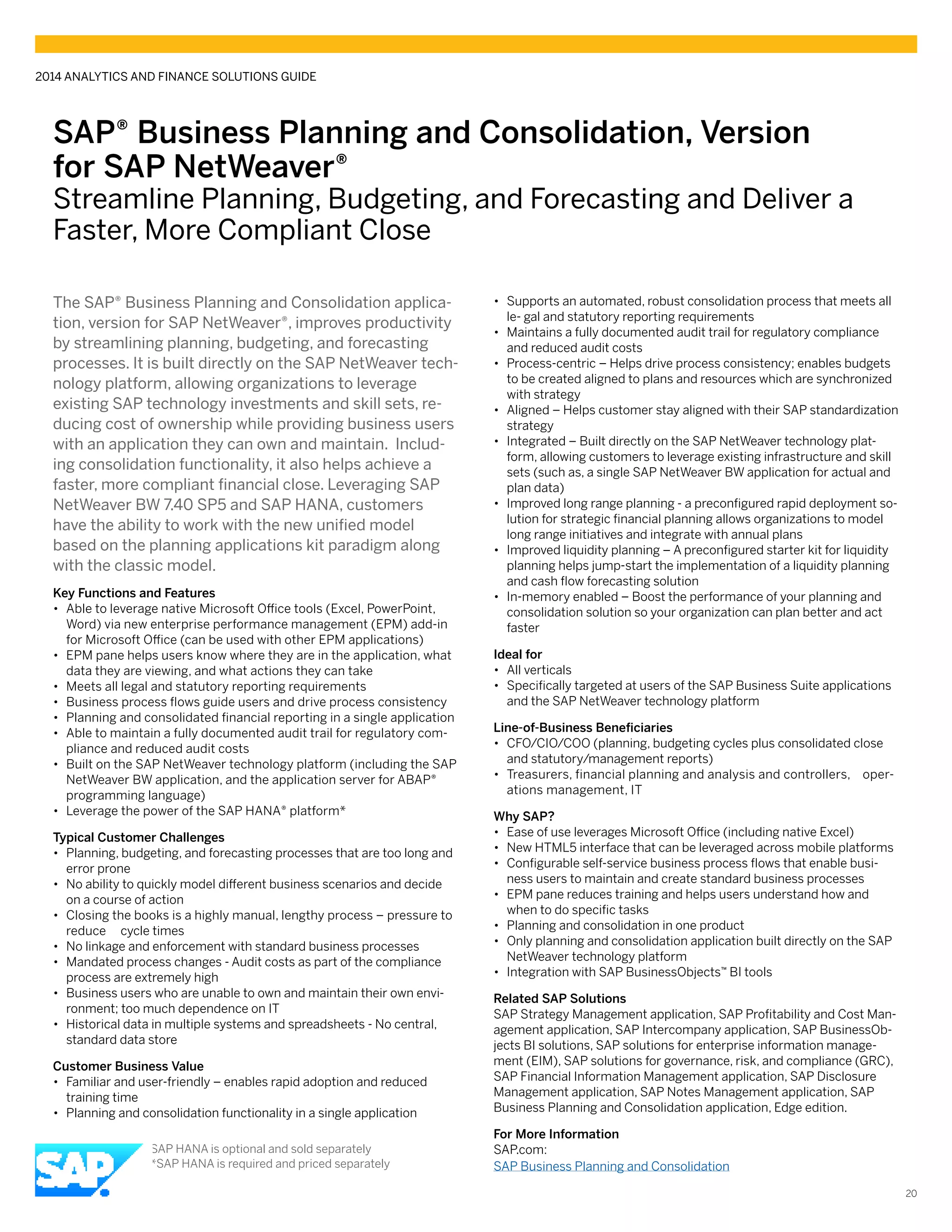 SAP® Business Planning and Consolidation, Version
for SAP NetWeaver®
Streamline Planning, Budgeting, and Forecasting and Deliver a
Faster, More Compliant Close
The SAP® Business Planning and Consolidation applica-
tion, version for SAP NetWeaver®, improves productivity
by streamlining planning, budgeting, and forecasting
processes. It is built directly on the SAP NetWeaver tech-
nology platform, allowing organizations to leverage
existing SAP technology investments and skill sets, re-
ducing cost of ownership while providing business users
with an application they can own and maintain. Includ-
ing consolidation functionality, it also helps achieve a
faster, more compliant financial close. Leveraging SAP
NetWeaver BW 7.40 SP5 and SAP HANA, customers
have the ability to work with the new unified model
based on the planning applications kit paradigm along
with the classic model.
Key Functions and Features
•• Able to leverage native Microsoft Office tools (Excel, PowerPoint,
Word) via new enterprise performance management (EPM) add-in
for Microsoft Office (can be used with other EPM applications)
•• EPM pane helps users know where they are in the application, what
data they are viewing, and what actions they can take
•• Meets all legal and statutory reporting requirements
•• Business process flows guide users and drive process consistency
•• Planning and consolidated financial reporting in a single application
•• Able to maintain a fully documented audit trail for regulatory com-
pliance and reduced audit costs
•• Built on the SAP NetWeaver technology platform (including the SAP
NetWeaver BW application, and the application server for ABAP®
programming language)
•• Leverage the power of the SAP HANA® platform*
Typical Customer Challenges
•• Planning, budgeting, and forecasting processes that are too long and
error prone
•• No ability to quickly model different business scenarios and decide
on a course of action
•• Closing the books is a highly manual, lengthy process – pressure to
reduce cycle times
•• No linkage and enforcement with standard business processes
•• Mandated process changes - Audit costs as part of the compliance
process are extremely high
•• Business users who are unable to own and maintain their own envi-
ronment; too much dependence on IT
•• Historical data in multiple systems and spreadsheets - No central,
standard data store
Customer Business Value
•• Familiar and user-friendly – enables rapid adoption and reduced
training time
•• Planning and consolidation functionality in a single application
•• Supports an automated, robust consolidation process that meets all
le- gal and statutory reporting requirements
•• Maintains a fully documented audit trail for regulatory compliance
and reduced audit costs
•• Process-centric – Helps drive process consistency; enables budgets
to be created aligned to plans and resources which are synchronized
with strategy
•• Aligned – Helps customer stay aligned with their SAP standardization
strategy
•• Integrated – Built directly on the SAP NetWeaver technology plat-
form, allowing customers to leverage existing infrastructure and skill
sets (such as, a single SAP NetWeaver BW application for actual and
plan data)
•• Improved long range planning - a preconfigured rapid deployment so-
lution for strategic financial planning allows organizations to model
long range initiatives and integrate with annual plans
•• Improved liquidity planning – A preconfigured starter kit for liquidity
planning helps jump-start the implementation of a liquidity planning
and cash flow forecasting solution
•• In-memory enabled – Boost the performance of your planning and
consolidation solution so your organization can plan better and act
faster
Ideal for
•• All verticals
•• Specifically targeted at users of the SAP Business Suite applications
and the SAP NetWeaver technology platform
Line-of-Business Beneficiaries
•• CFO/CIO/COO (planning, budgeting cycles plus consolidated close
and statutory/management reports)
•• Treasurers, financial planning and analysis and controllers, oper-
ations management, IT
Why SAP?
•• Ease of use leverages Microsoft Office (including native Excel)
•• New HTML5 interface that can be leveraged across mobile platforms
•• Configurable self-service business process flows that enable busi-
ness users to maintain and create standard business processes
•• EPM pane reduces training and helps users understand how and
when to do specific tasks
•• Planning and consolidation in one product
•• Only planning and consolidation application built directly on the SAP
NetWeaver technology platform
•• Integration with SAP BusinessObjects™ BI tools
Related SAP Solutions
SAP Strategy Management application, SAP Profitability and Cost Man-
agement application, SAP Intercompany application, SAP BusinessOb-
jects BI solutions, SAP solutions for enterprise information manage-
ment (EIM), SAP solutions for governance, risk, and compliance (GRC),
SAP Financial Information Management application, SAP Disclosure
Management application, SAP Notes Management application, SAP
Business Planning and Consolidation application, Edge edition.
For More Information
SAP.com:
SAP Business Planning and Consolidation
2014 ANALYTICS AND FINANCE SOLUTIONS GUIDE
20
*SAP HANA is optional and sold separately
**SAP HANA is required and priced separately
 