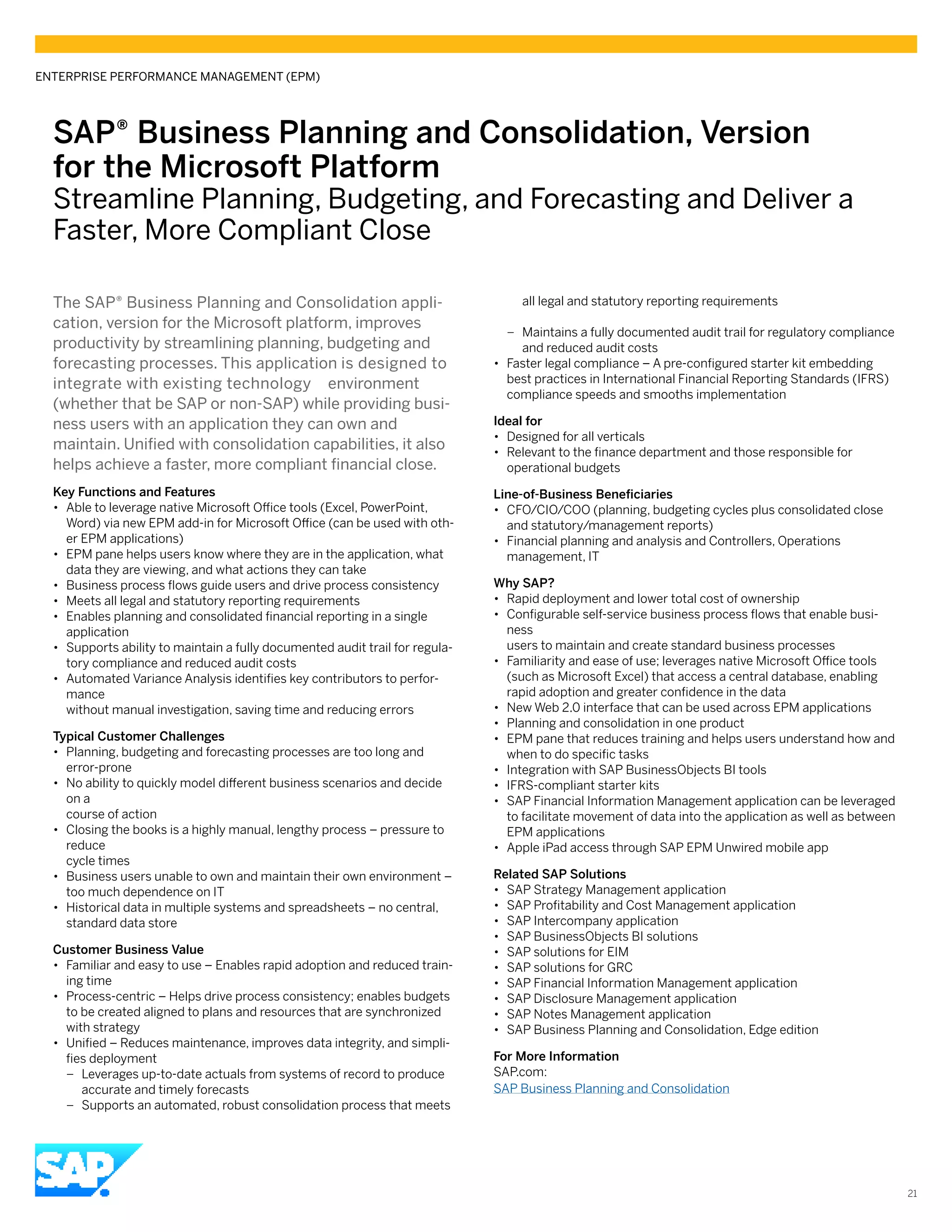 SAP® Business Planning and Consolidation, Version
for the Microsoft Platform
Streamline Planning, Budgeting, and Forecasting and Deliver a
Faster, More Compliant Close
The SAP® Business Planning and Consolidation appli-
cation, version for the Microsoft platform, improves
productivity by streamlining planning, budgeting and
forecasting processes. This application is designed to
integrate with existing technology environment
(whether that be SAP or non-SAP) while providing busi-
ness users with an application they can own and
maintain. Unified with consolidation capabilities, it also
helps achieve a faster, more compliant financial close.
Key Functions and Features
•• Able to leverage native Microsoft Office tools (Excel, PowerPoint,
Word) via new EPM add-in for Microsoft Office (can be used with oth-
er EPM applications)
•• EPM pane helps users know where they are in the application, what
data they are viewing, and what actions they can take
•• Business process flows guide users and drive process consistency
•• Meets all legal and statutory reporting requirements
•• Enables planning and consolidated financial reporting in a single
application
•• Supports ability to maintain a fully documented audit trail for regula-
tory compliance and reduced audit costs
•• Automated Variance Analysis identifies key contributors to perfor-
mance
without manual investigation, saving time and reducing errors
Typical Customer Challenges
•• Planning, budgeting and forecasting processes are too long and
error-prone
•• No ability to quickly model different business scenarios and decide
on a
course of action
•• Closing the books is a highly manual, lengthy process – pressure to
reduce
cycle times
•• Business users unable to own and maintain their own environment –
too much dependence on IT
•• Historical data in multiple systems and spreadsheets – no central,
standard data store
Customer Business Value
•• Familiar and easy to use – Enables rapid adoption and reduced train-
ing time
•• Process-centric – Helps drive process consistency; enables budgets
to be created aligned to plans and resources that are synchronized
with strategy
•• Unified – Reduces maintenance, improves data integrity, and simpli-
fies deployment
–– Leverages up-to-date actuals from systems of record to produce
accurate and timely forecasts
–– Supports an automated, robust consolidation process that meets
all legal and statutory reporting requirements
–– Maintains a fully documented audit trail for regulatory compliance
and reduced audit costs
•• Faster legal compliance – A pre-configured starter kit embedding
best practices in International Financial Reporting Standards (IFRS)
compliance speeds and smooths implementation
Ideal for
•• Designed for all verticals
•• Relevant to the finance department and those responsible for
operational budgets
Line-of-Business Beneficiaries
•• CFO/CIO/COO (planning, budgeting cycles plus consolidated close
and statutory/management reports)
•• Financial planning and analysis and Controllers, Operations
management, IT
Why SAP?
•• Rapid deployment and lower total cost of ownership
•• Configurable self-service business process flows that enable busi-
ness
users to maintain and create standard business processes
•• Familiarity and ease of use; leverages native Microsoft Office tools
(such as Microsoft Excel) that access a central database, enabling
rapid adoption and greater confidence in the data
•• New Web 2.0 interface that can be used across EPM applications
•• Planning and consolidation in one product
•• EPM pane that reduces training and helps users understand how and
when to do specific tasks
•• Integration with SAP BusinessObjects BI tools
•• IFRS-compliant starter kits
•• SAP Financial Information Management application can be leveraged
to facilitate movement of data into the application as well as between
EPM applications
•• Apple iPad access through SAP EPM Unwired mobile app
Related SAP Solutions
•• SAP Strategy Management application
•• SAP Profitability and Cost Management application
•• SAP Intercompany application
•• SAP BusinessObjects BI solutions
•• SAP solutions for EIM
•• SAP solutions for GRC
•• SAP Financial Information Management application
•• SAP Disclosure Management application
•• SAP Notes Management application
•• SAP Business Planning and Consolidation, Edge edition
For More Information
SAP.com:
SAP Business Planning and Consolidation
ENTERPRISE PERFORMANCE MANAGEMENT (EPM)
21
 