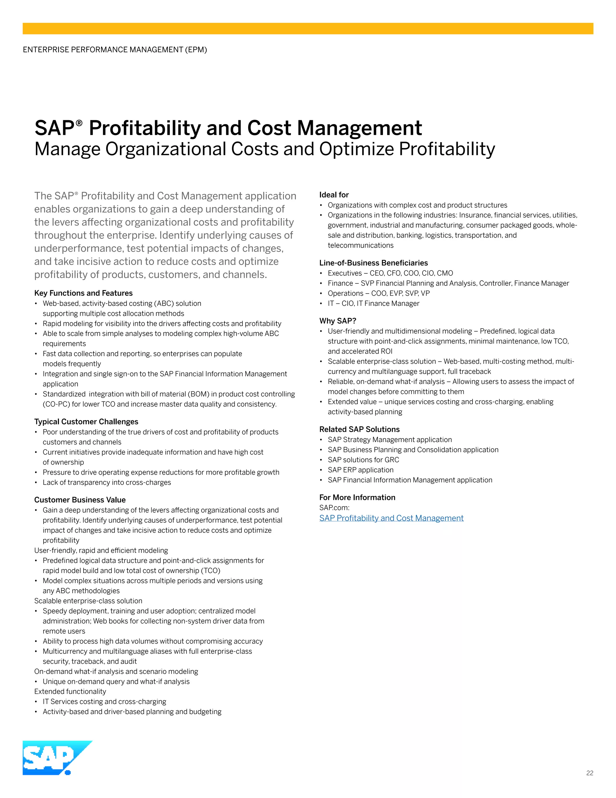 SAP® ­Profitability and Cost Management
Manage Organizational Costs and Optimize Profitability
The SAP® Profitability and Cost Management application
enables organizations to gain a deep understanding of
the levers affecting organizational costs and profitability
throughout the enterprise. Identify underlying causes of
underperformance, test potential impacts of changes,
and take incisive action to reduce costs and optimize
profitability of products, customers, and channels.
Key Functions and Features
•• Web-based, activity-based costing (ABC) solution
supporting multiple cost allocation methods
•• Rapid modeling for visibility into the drivers affecting costs and profitability
•• Able to scale from simple analyses to modeling complex high-volume ABC
requirements
•• Fast data collection and reporting, so enterprises can populate
models frequently
•• Integration and single sign-on to the SAP Financial Information Management
application
•• Standardized integration with bill of material (BOM) in product cost controlling
(CO-PC) for lower TCO and increase master data quality and consistency.
Typical Customer Challenges
•• Poor understanding of the true drivers of cost and profitability of products
customers and channels
•• Current initiatives provide inadequate information and have high cost
of ownership
•• Pressure to drive operating expense reductions for more profitable growth
•• Lack of transparency into cross-charges
Customer Business Value
•• Gain a deep understanding of the levers affecting organizational costs and
profitability. Identify underlying causes of underperformance, test potential
impact of changes and take incisive action to reduce costs and optimize
profitability
User-friendly, rapid and efficient modeling
•• Predefined logical data structure and point-and-click assignments for
rapid model build and low total cost of ownership (TCO)
•• Model complex situations across multiple periods and versions using
any ABC methodologies
Scalable enterprise-class solution
•• Speedy deployment, training and user adoption; centralized model
administration; Web books for collecting non-system driver data from
remote users
•• Ability to process high data volumes without compromising accuracy
•• Multicurrency and multilanguage aliases with full enterprise-class
security, traceback, and audit
On-demand what-if analysis and scenario modeling
•• Unique on-demand query and what-if analysis
Extended functionality
•• IT Services costing and cross-charging
•• Activity-based and driver-based planning and budgeting
Ideal for
•• Organizations with complex cost and product structures
•• Organizations in the following industries: Insurance, financial services, utilities,
government, industrial and manufacturing, consumer packaged goods, whole-
sale and distribution, banking, logistics, transportation, and
telecommunications
Line-of-Business Beneficiaries
•• Executives – CEO, CFO, COO, CIO, CMO
•• Finance – SVP Financial Planning and Analysis, Controller, Finance Manager
•• Operations – COO, EVP, SVP, VP
•• IT – CIO, IT Finance Manager
Why SAP?
•• User-friendly and multidimensional modeling – Predefined, logical data
structure with point-and-click assignments, minimal maintenance, low TCO,
and accelerated ROI
•• Scalable enterprise-class solution – Web-based, multi-costing method, multi-
currency and multilanguage support, full traceback
•• Reliable, on-demand what-if analysis – Allowing users to assess the impact of
model changes before committing to them
•• Extended value – unique services costing and cross-charging, enabling
activity-based planning
Related SAP Solutions
•• SAP Strategy Management application
•• SAP Business Planning and Consolidation application
•• SAP solutions for GRC
•• SAP ERP application
•• SAP Financial Information Management application
For More Information
SAP.com:
SAP Profitability and Cost Management
ENTERPRISE PERFORMANCE MANAGEMENT (EPM)
22
 