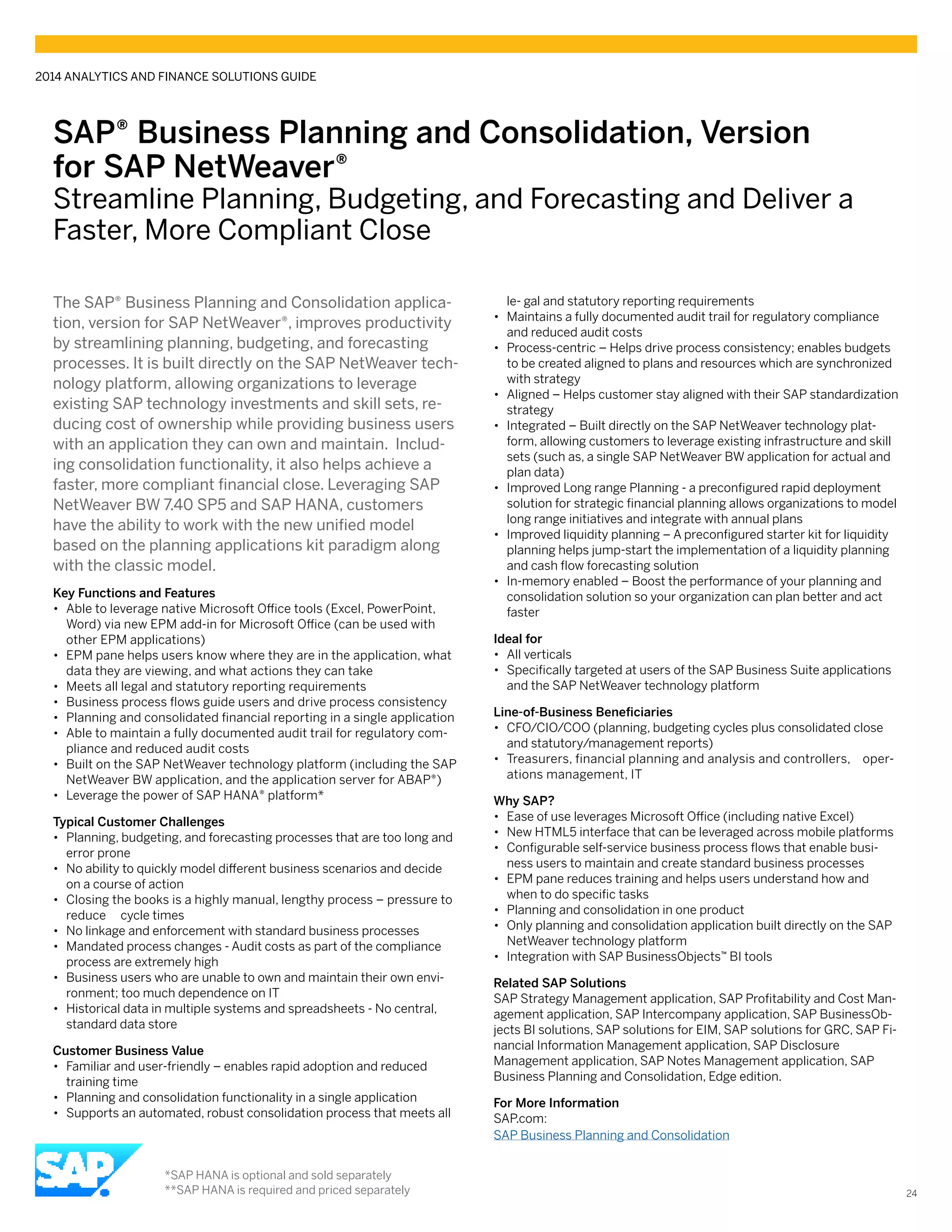 SAP® Business Planning and Consolidation, Version
for SAP NetWeaver®
Streamline Planning, Budgeting, and Forecasting and Deliver a
Faster, More Compliant Close
The SAP® Business Planning and Consolidation applica-
tion, version for SAP NetWeaver®, improves productivity
by streamlining planning, budgeting, and forecasting
processes. It is built directly on the SAP NetWeaver tech-
nology platform, allowing organizations to leverage
existing SAP technology investments and skill sets, re-
ducing cost of ownership while providing business users
with an application they can own and maintain. Includ-
ing consolidation functionality, it also helps achieve a
faster, more compliant financial close. Leveraging SAP
NetWeaver BW 7.40 SP5 and SAP HANA, customers
have the ability to work with the new unified model
based on the planning applications kit paradigm along
with the classic model.
Key Functions and Features
•• Able to leverage native Microsoft Office tools (Excel, PowerPoint,
Word) via new EPM add-in for Microsoft Office (can be used with
other EPM applications)
•• EPM pane helps users know where they are in the application, what
data they are viewing, and what actions they can take
•• Meets all legal and statutory reporting requirements
•• Business process flows guide users and drive process consistency
•• Planning and consolidated financial reporting in a single application
•• Able to maintain a fully documented audit trail for regulatory com-
pliance and reduced audit costs
•• Built on the SAP NetWeaver technology platform (including the SAP
NetWeaver BW application, and the application server for ABAP®)
•• Leverage the power of SAP HANA® platform*
Typical Customer Challenges
•• Planning, budgeting, and forecasting processes that are too long and
error prone
•• No ability to quickly model different business scenarios and decide
on a course of action
•• Closing the books is a highly manual, lengthy process – pressure to
reduce cycle times
•• No linkage and enforcement with standard business processes
•• Mandated process changes - Audit costs as part of the compliance
process are extremely high
•• Business users who are unable to own and maintain their own envi-
ronment; too much dependence on IT
•• Historical data in multiple systems and spreadsheets - No central,
standard data store
Customer Business Value
•• Familiar and user-friendly – enables rapid adoption and reduced
training time
•• Planning and consolidation functionality in a single application
•• Supports an automated, robust consolidation process that meets all
le- gal and statutory reporting requirements
•• Maintains a fully documented audit trail for regulatory compliance
and reduced audit costs
•• Process-centric – Helps drive process consistency; enables budgets
to be created aligned to plans and resources which are synchronized
with strategy
•• Aligned – Helps customer stay aligned with their SAP standardization
strategy
•• Integrated – Built directly on the SAP NetWeaver technology plat-
form, allowing customers to leverage existing infrastructure and skill
sets (such as, a single SAP NetWeaver BW application for actual and
plan data)
•• Improved Long range Planning - a preconfigured rapid deployment
solution for strategic financial planning allows organizations to model
long range initiatives and integrate with annual plans
•• Improved liquidity planning – A preconfigured starter kit for liquidity
planning helps jump-start the implementation of a liquidity planning
and cash flow forecasting solution
•• In-memory enabled – Boost the performance of your planning and
consolidation solution so your organization can plan better and act
faster
Ideal for
•• All verticals
•• Specifically targeted at users of the SAP Business Suite applications
and the SAP NetWeaver technology platform
Line-of-Business Beneficiaries
•• CFO/CIO/COO (planning, budgeting cycles plus consolidated close
and statutory/management reports)
•• Treasurers, financial planning and analysis and controllers, oper-
ations management, IT
Why SAP?
•• Ease of use leverages Microsoft Office (including native Excel)
•• New HTML5 interface that can be leveraged across mobile platforms
•• Configurable self-service business process flows that enable busi-
ness users to maintain and create standard business processes
•• EPM pane reduces training and helps users understand how and
when to do specific tasks
•• Planning and consolidation in one product
•• Only planning and consolidation application built directly on the SAP
NetWeaver technology platform
•• Integration with SAP BusinessObjects™ BI tools
Related SAP Solutions
SAP Strategy Management application, SAP Profitability and Cost Man-
agement application, SAP Intercompany application, SAP BusinessOb-
jects BI solutions, SAP solutions for EIM, SAP solutions for GRC, SAP Fi-
nancial Information Management application, SAP Disclosure
Management application, SAP Notes Management application, SAP
Business Planning and Consolidation, Edge edition.
For More Information
SAP.com:
SAP Business Planning and Consolidation
2014 ANALYTICS AND FINANCE SOLUTIONS GUIDE
24
*SAP HANA is optional and sold separately
**SAP HANA is required and priced separately
 