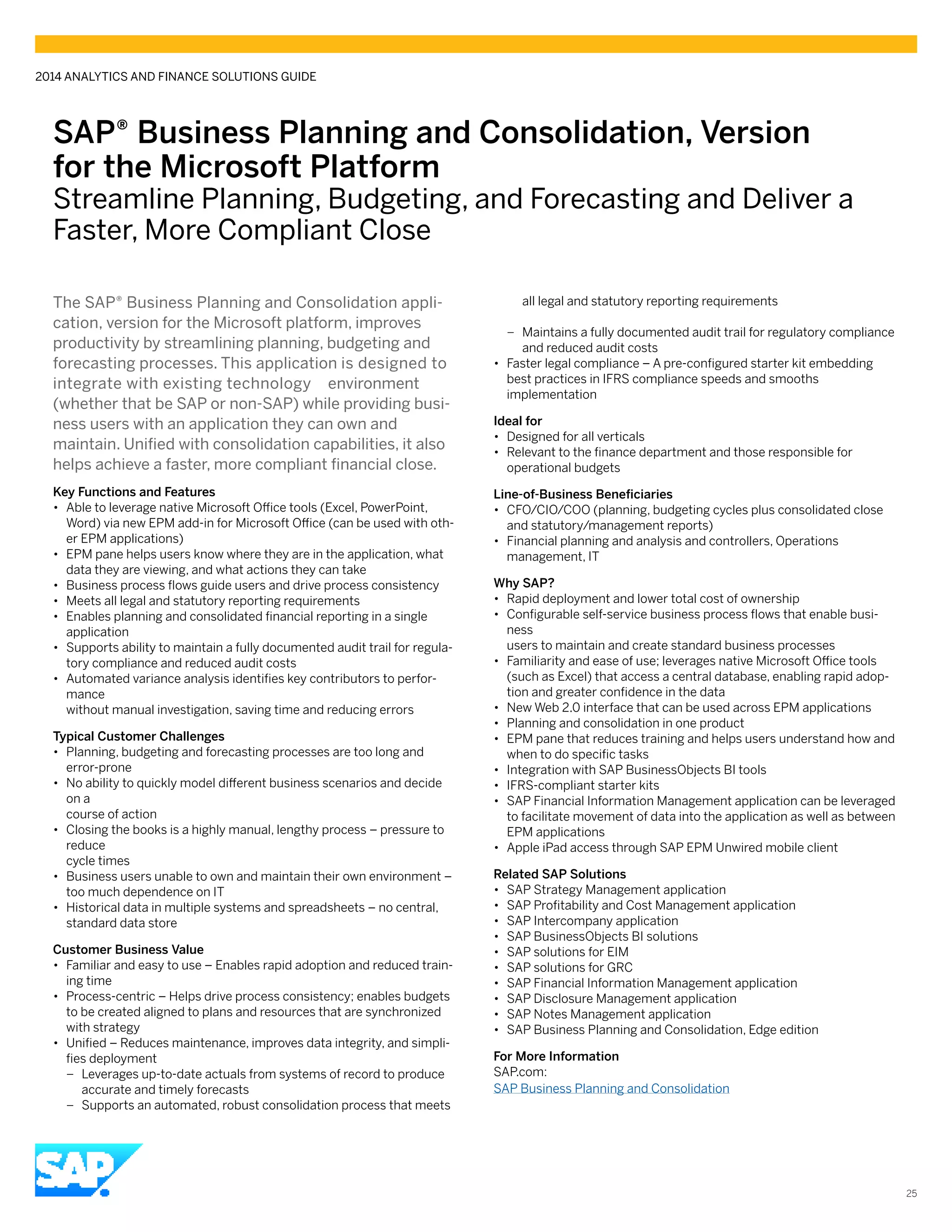 SAP® Business Planning and Consolidation, Version
for the Microsoft Platform
Streamline Planning, Budgeting, and Forecasting and Deliver a
Faster, More Compliant Close
The SAP® Business Planning and Consolidation appli-
cation, version for the Microsoft platform, improves
productivity by streamlining planning, budgeting and
forecasting processes. This application is designed to
integrate with existing technology environment
(whether that be SAP or non-SAP) while providing busi-
ness users with an application they can own and
maintain. Unified with consolidation capabilities, it also
helps achieve a faster, more compliant financial close.
Key Functions and Features
•• Able to leverage native Microsoft Office tools (Excel, PowerPoint,
Word) via new EPM add-in for Microsoft Office (can be used with oth-
er EPM applications)
•• EPM pane helps users know where they are in the application, what
data they are viewing, and what actions they can take
•• Business process flows guide users and drive process consistency
•• Meets all legal and statutory reporting requirements
•• Enables planning and consolidated financial reporting in a single
application
•• Supports ability to maintain a fully documented audit trail for regula-
tory compliance and reduced audit costs
•• Automated variance analysis identifies key contributors to perfor-
mance
without manual investigation, saving time and reducing errors
Typical Customer Challenges
•• Planning, budgeting and forecasting processes are too long and
error-prone
•• No ability to quickly model different business scenarios and decide
on a
course of action
•• Closing the books is a highly manual, lengthy process – pressure to
reduce
cycle times
•• Business users unable to own and maintain their own environment –
too much dependence on IT
•• Historical data in multiple systems and spreadsheets – no central,
standard data store
Customer Business Value
•• Familiar and easy to use – Enables rapid adoption and reduced train-
ing time
•• Process-centric – Helps drive process consistency; enables budgets
to be created aligned to plans and resources that are synchronized
with strategy
•• Unified – Reduces maintenance, improves data integrity, and simpli-
fies deployment
–– Leverages up-to-date actuals from systems of record to produce
accurate and timely forecasts
–– Supports an automated, robust consolidation process that meets
all legal and statutory reporting requirements
–– Maintains a fully documented audit trail for regulatory compliance
and reduced audit costs
•• Faster legal compliance – A pre-configured starter kit embedding
best practices in IFRS compliance speeds and smooths
implementation
Ideal for
•• Designed for all verticals
•• Relevant to the finance department and those responsible for
operational budgets
Line-of-Business Beneficiaries
•• CFO/CIO/COO (planning, budgeting cycles plus consolidated close
and statutory/management reports)
•• Financial planning and analysis and controllers, Operations
management, IT
Why SAP?
•• Rapid deployment and lower total cost of ownership
•• Configurable self-service business process flows that enable busi-
ness
users to maintain and create standard business processes
•• Familiarity and ease of use; leverages native Microsoft Office tools
(such as Excel) that access a central database, enabling rapid adop-
tion and greater confidence in the data
•• New Web 2.0 interface that can be used across EPM applications
•• Planning and consolidation in one product
•• EPM pane that reduces training and helps users understand how and
when to do specific tasks
•• Integration with SAP BusinessObjects BI tools
•• IFRS-compliant starter kits
•• SAP Financial Information Management application can be leveraged
to facilitate movement of data into the application as well as between
EPM applications
•• Apple iPad access through SAP EPM Unwired mobile client
Related SAP Solutions
•• SAP Strategy Management application
•• SAP Profitability and Cost Management application
•• SAP Intercompany application
•• SAP BusinessObjects BI solutions
•• SAP solutions for EIM
•• SAP solutions for GRC
•• SAP Financial Information Management application
•• SAP Disclosure Management application
•• SAP Notes Management application
•• SAP Business Planning and Consolidation, Edge edition
For More Information
SAP.com:
SAP Business Planning and Consolidation
2014 ANALYTICS AND FINANCE SOLUTIONS GUIDE
25
 