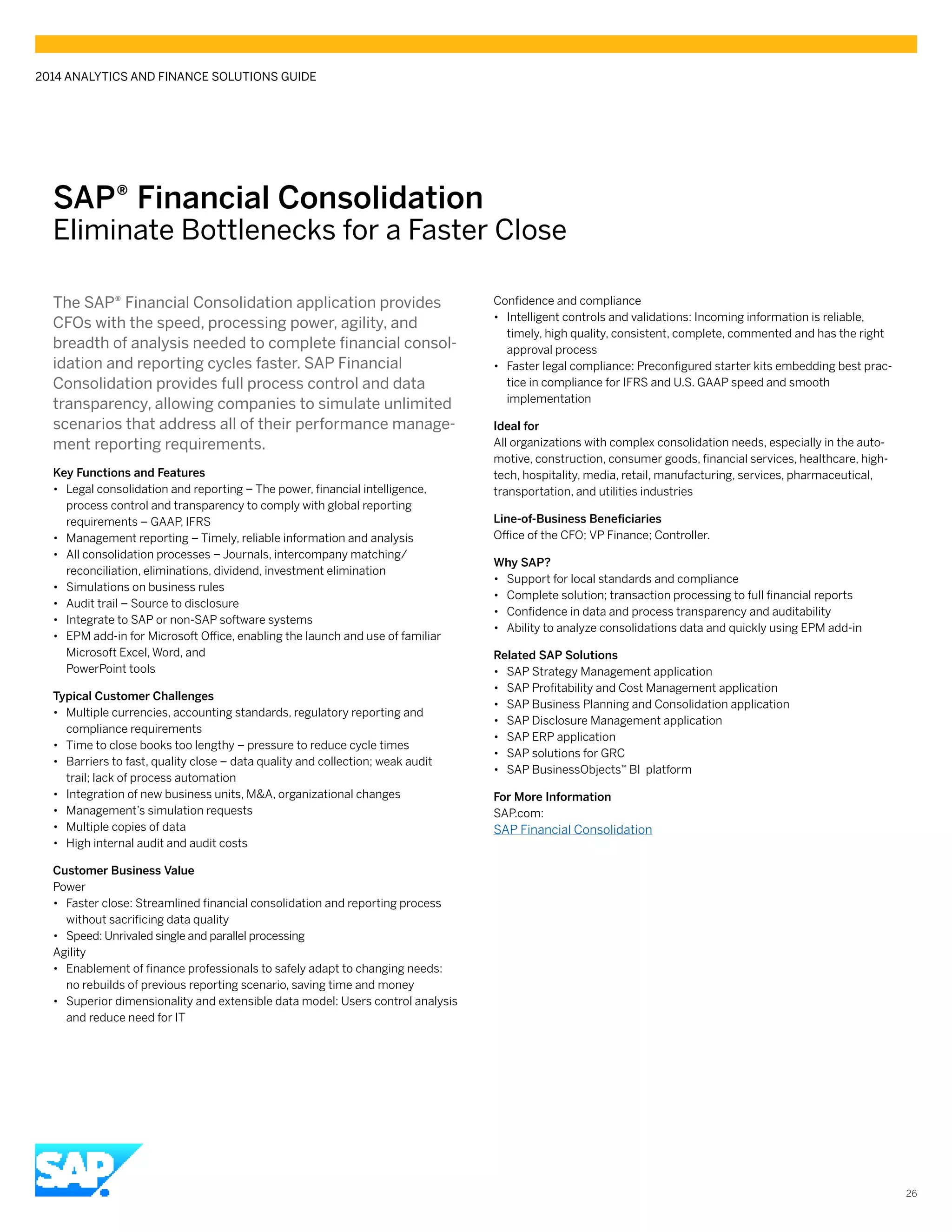 SAP® ­Financial Consolidation
Eliminate Bottlenecks for a Faster Close
The SAP® Financial Consolidation application provides
CFOs with the speed, processing power, agility, and
breadth of analysis needed to complete financial consol-
idation and reporting cycles faster. SAP Financial
Consolidation provides full process control and data
transparency, allowing companies to simulate unlimited
scenarios that address all of their performance manage-
ment reporting requirements.
Key Functions and Features
•• Legal consolidation and reporting – The power, financial intelligence,
process control and transparency to comply with global reporting
requirements – GAAP, IFRS
•• Management reporting – Timely, reliable information and analysis
•• All consolidation processes – Journals, intercompany matching/
reconciliation, eliminations, dividend, investment elimination
•• Simulations on business rules
•• Audit trail – Source to disclosure
•• Integrate to SAP or non-SAP software systems
•• EPM add-in for Microsoft Office, enabling the launch and use of familiar
Microsoft Excel, Word, and
PowerPoint tools
Typical Customer Challenges
•• Multiple currencies, accounting standards, regulatory reporting and
compliance requirements
•• Time to close books too lengthy – pressure to reduce cycle times
•• Barriers to fast, quality close – data quality and collection; weak audit
trail; lack of process automation
•• Integration of new business units, M&A, organizational changes
•• Management’s simulation requests
•• Multiple copies of data
•• High internal audit and audit costs
Customer Business Value
Power
•• Faster close: Streamlined financial consolidation and reporting process
without sacrificing data quality
•• Speed: Unrivaled single and parallel processing
Agility
•• Enablement of finance professionals to safely adapt to changing needs:
no rebuilds of previous reporting scenario, saving time and money
•• Superior dimensionality and extensible data model: Users control analysis
and reduce need for IT
Confidence and compliance
•• Intelligent controls and validations: Incoming information is reliable,
timely, high quality, consistent, complete, commented and has the right
approval process
•• Faster legal compliance: Preconfigured starter kits embedding best prac-
tice in compliance for IFRS and U.S. GAAP speed and smooth
implementation
Ideal for
All organizations with complex consolidation needs, especially in the auto-
motive, construction, consumer goods, financial services, healthcare, high-
tech, hospitality, media, retail, manufacturing, services, pharmaceutical,
transportation, and utilities industries
Line-of-Business Beneficiaries
Office of the CFO; VP Finance; Controller.
Why SAP?
•• Support for local standards and compliance
•• Complete solution; transaction processing to full financial reports
•• Confidence in data and process transparency and auditability
•• Ability to analyze consolidations data and quickly using EPM add-in
Related SAP Solutions
•• SAP Strategy Management application
•• SAP Profitability and Cost Management application
•• SAP Business Planning and Consolidation application
•• SAP Disclosure Management application
•• SAP ERP application
•• SAP solutions for GRC
•• SAP BusinessObjects™ BI platform
For More Information
SAP.com:
SAP Financial Consolidation
2014 ANALYTICS AND FINANCE SOLUTIONS GUIDE
26
 
