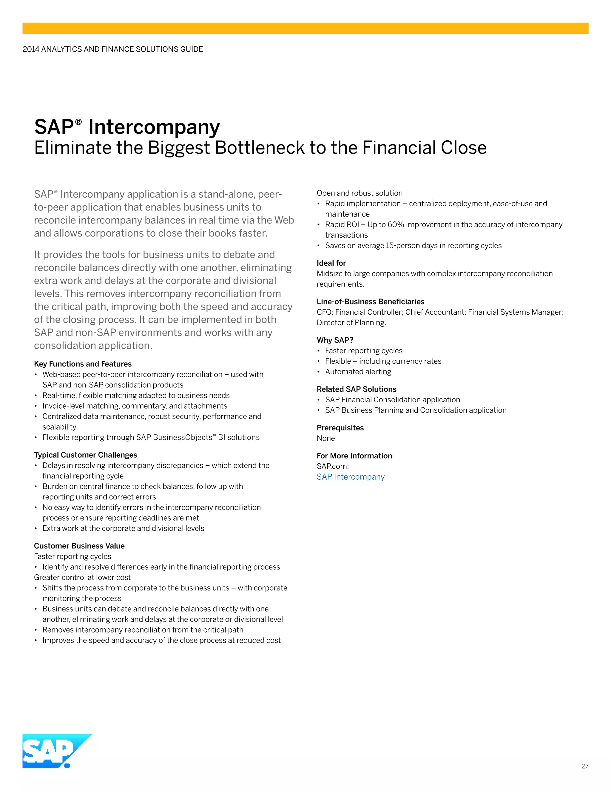 SAP® ­Intercompany
Eliminate the Biggest Bottleneck to the Financial Close
SAP® Intercompany application is a stand-alone, peer-
to-peer application that enables business units to
reconcile intercompany balances in real time via the Web
and allows corporations to close their books faster.
It provides the tools for business units to debate and
reconcile balances directly with one another, eliminating
extra work and delays at the corporate and divisional
levels. This removes intercompany reconciliation from
the critical path, improving both the speed and accuracy
of the closing process. It can be implemented in both
SAP and non-SAP environments and works with any
consolidation application.
Key Functions and Features
•• Web-based peer-to-peer intercompany reconciliation – used with
SAP and non-SAP consolidation products
•• Real-time, flexible matching adapted to business needs
•• Invoice-level matching, commentary, and attachments
•• Centralized data maintenance, robust security, performance and
scalability
•• Flexible reporting through SAP ­BusinessObjects™ BI solutions
Typical Customer Challenges
•• Delays in resolving intercompany discrepancies – which extend the
financial reporting cycle
•• Burden on central finance to check balances, follow up with
reporting units and correct errors
•• No easy way to identify errors in the intercompany reconciliation
process or ensure reporting deadlines are met
•• Extra work at the corporate and divisional levels
Customer Business Value
Faster reporting cycles
•• Identify and resolve differences early in the financial reporting process
Greater control at lower cost
•• Shifts the process from corporate to the business units – with corporate
monitoring the process
•• Business units can debate and reconcile balances directly with one
another, eliminating work and delays at the corporate or divisional level
•• Removes intercompany reconciliation from the critical path
•• Improves the speed and accuracy of the close process at reduced cost
Open and robust solution
•• Rapid implementation – centralized deployment, ease-of-use and
maintenance
•• Rapid ROI – Up to 60% improvement in the accuracy of intercompany
transactions
•• Saves on average 15-person days in reporting cycles
Ideal for
Midsize to large companies with complex intercompany reconciliation
requirements.
Line-of-Business Beneficiaries
CFO; Financial Controller; Chief Accountant; Financial Systems Manager;
Director of Planning.
Why SAP?
•• Faster reporting cycles
•• Flexible – including currency rates
•• Automated alerting
Related SAP Solutions
•• SAP Financial Consolidation application
•• SAP Business Planning and Consolidation application
Prerequisites
None
For More Information
SAP.com:
SAP Intercompany
2014 ANALYTICS AND FINANCE SOLUTIONS GUIDE
27
 