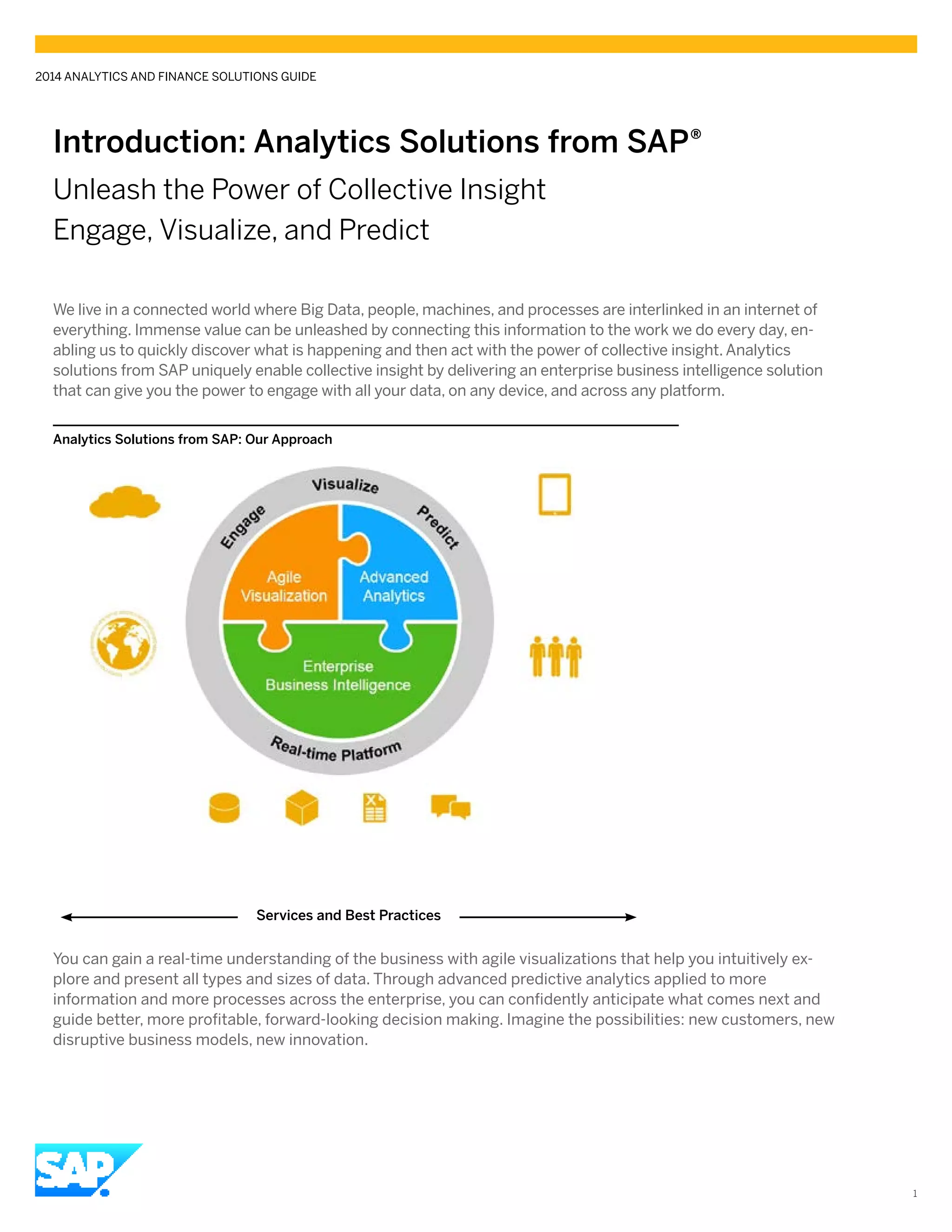 Introduction: Analytics Solutions from SAP®
Unleash the Power of Collective Insight
Engage, Visualize, and Predict
We live in a connected world where Big Data, people, machines, and processes are interlinked in an internet of
everything. Immense value can be unleashed by connecting this information to the work we do every day, en-
abling us to quickly discover what is happening and then act with the power of collective insight. Analytics
solutions from SAP uniquely enable collective insight by delivering an enterprise business intelligence solution
that can give you the power to engage with all your data, on any device, and across any platform.
You can gain a real-time understanding of the business with agile visualizations that help you intuitively ex-
plore and present all types and sizes of data. Through advanced predictive analytics applied to more
information and more processes across the enterprise, you can confidently anticipate what comes next and
guide better, more profitable, forward-looking decision making. Imagine the possibilities: new customers, new
disruptive business models, new innovation.
2014 ANALYTICS AND FINANCE SOLUTIONS GUIDE
1
Analytics Solutions from SAP: Our Approach
Services and Best Practices
 