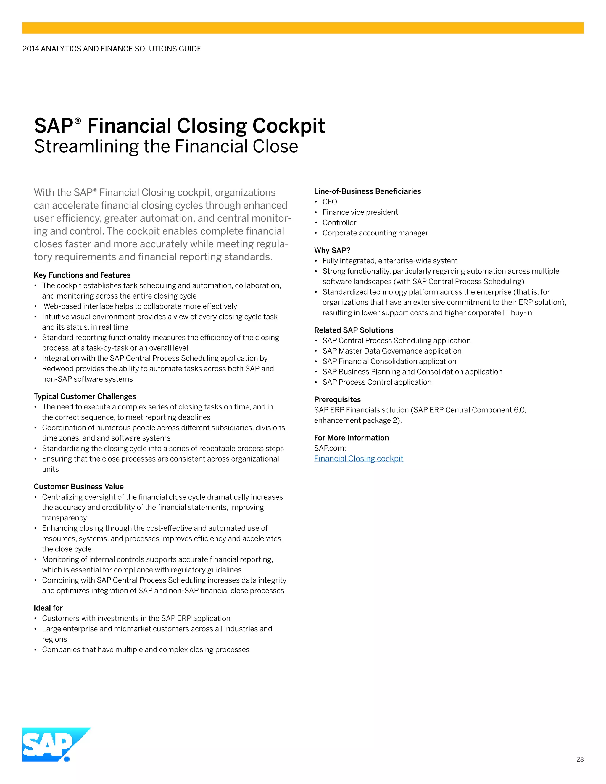 SAP® Financial Closing Cockpit
Streamlining the Financial Close
With the SAP® Financial Closing cockpit, organizations
can accelerate financial closing cycles through enhanced
user efficiency, greater automation, and central monitor-
ing and control. The cockpit enables complete financial
closes faster and more accurately while meeting regula-
tory requirements and financial reporting standards.
Key Functions and Features
•• The cockpit establishes task scheduling and automation, collaboration,
and monitoring across the entire closing cycle
•• Web-based interface helps to collaborate more effectively
•• Intuitive visual environment provides a view of every closing cycle task
and its status, in real time
•• Standard reporting functionality measures the efficiency of the closing
process, at a task-by-task or an overall level
•• Integration with the SAP Central Process Scheduling application by
Redwood provides the ability to automate tasks across both SAP and
non-SAP software systems
Typical Customer Challenges
•• The need to execute a complex series of closing tasks on time, and in
the correct sequence, to meet reporting deadlines
•• Coordination of numerous people across different subsidiaries, divisions,
time zones, and and software systems
•• Standardizing the closing cycle into a series of repeatable process steps
•• Ensuring that the close processes are consistent across organizational
units
Customer Business Value
•• Centralizing oversight of the financial close cycle dramatically increases
the accuracy and credibility of the financial statements, improving
transparency
•• Enhancing closing through the cost-effective and automated use of
resources, systems, and processes improves efficiency and accelerates
the close cycle
•• Monitoring of internal controls supports accurate financial reporting,
which is essential for compliance with regulatory guidelines
•• Combining with SAP Central Process Scheduling increases data integrity
and optimizes integration of SAP and non-SAP financial close processes
Ideal for
•• Customers with investments in the SAP ERP application
•• Large enterprise and midmarket customers across all industries and
regions
•• Companies that have multiple and complex closing processes
Line-of-Business Beneficiaries
•• CFO
•• Finance vice president
•• Controller
•• Corporate accounting manager
Why SAP?
•• Fully integrated, enterprise-wide system
•• Strong functionality, particularly regarding automation across multiple
software landscapes (with SAP Central Process Scheduling)
•• Standardized technology platform across the enterprise (that is, for
organizations that have an extensive commitment to their ERP solution),
resulting in lower support costs and higher corporate IT buy-in
Related SAP Solutions
•• SAP Central Process Scheduling application
•• SAP Master Data Governance application
•• SAP Financial Consolidation application
•• SAP Business Planning and Consolidation application
•• SAP Process Control application
Prerequisites
SAP ERP Financials solution (SAP ERP Central Component 6.0,
enhancement package 2).
For More Information
SAP.com:
Financial Closing cockpit
2014 ANALYTICS AND FINANCE SOLUTIONS GUIDE
28
 