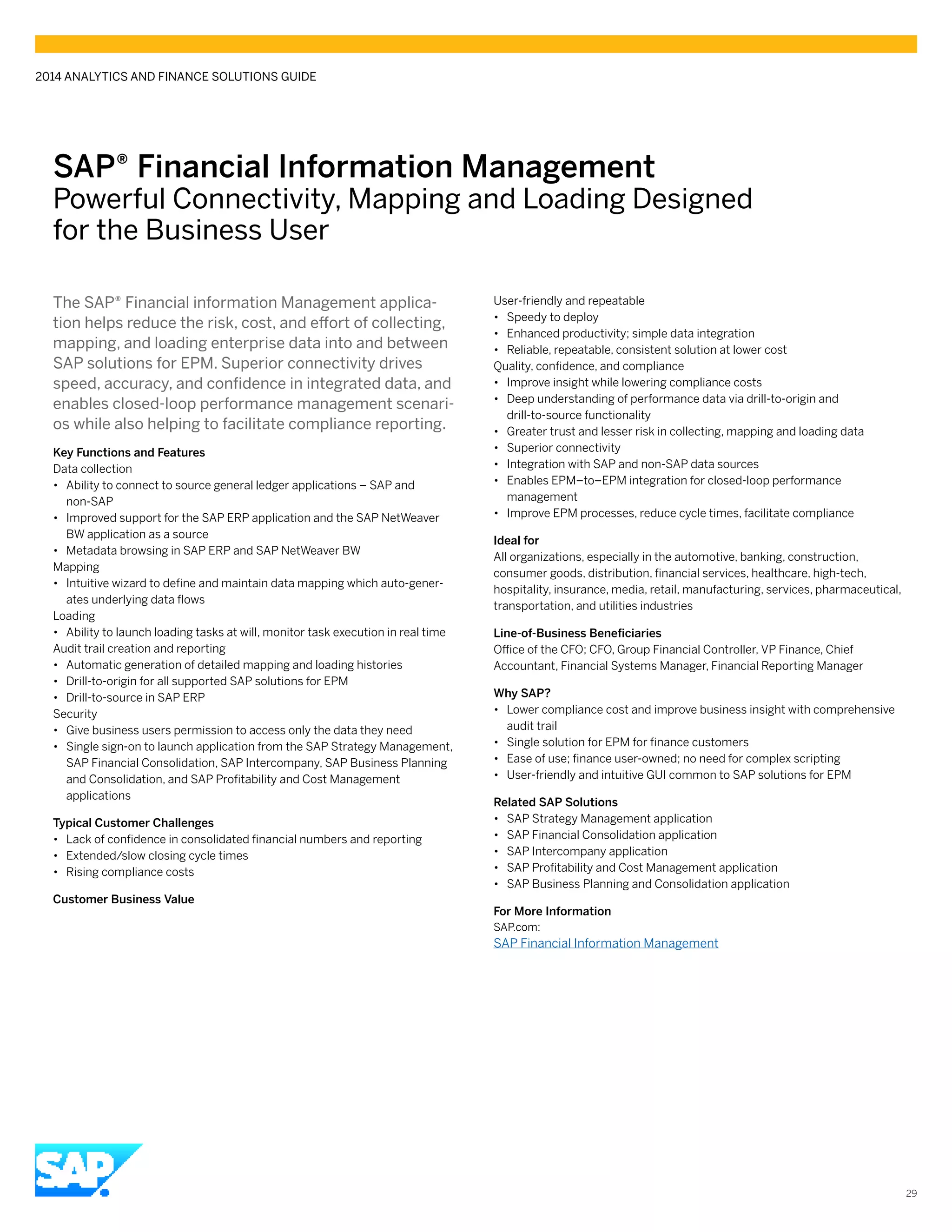 SAP® ­Financial Information Management
Powerful Connectivity, Mapping and Loading Designed
for the Business User
The SAP® Financial information Management applica-
tion helps reduce the risk, cost, and effort of collecting,
mapping, and loading enterprise data into and between
SAP solutions for EPM. Superior connectivity drives
speed, accuracy, and confidence in integrated data, and
enables closed-loop performance management scenari-
os while also helping to facilitate compliance reporting.
Key Functions and Features
Data collection
•• Ability to connect to source general ledger applications – SAP and
non-SAP
•• Improved support for the SAP ERP application and the SAP NetWeaver
BW application as a source
•• Metadata browsing in SAP ERP and SAP NetWeaver BW
Mapping
•• Intuitive wizard to define and maintain data mapping which auto-gener-
ates underlying data flows
Loading
•• Ability to launch loading tasks at will, monitor task execution in real time
Audit trail creation and reporting
•• Automatic generation of detailed mapping and loading histories
•• Drill-to-origin for all supported SAP solutions for EPM
•• Drill-to-source in SAP ERP
Security
•• Give business users permission to access only the data they need
•• Single sign-on to launch application from the SAP Strategy Management,
SAP Financial Consolidation, SAP Intercompany, SAP Business Planning
and Consolidation, and SAP Profitability and Cost Management
applications
Typical Customer Challenges
•• Lack of confidence in consolidated financial numbers and reporting
•• Extended/slow closing cycle times
•• Rising compliance costs
Customer Business Value
User-friendly and repeatable
•• Speedy to deploy
•• Enhanced productivity; simple data integration
•• Reliable, repeatable, consistent solution at lower cost
Quality, confidence, and compliance
•• Improve insight while lowering compliance costs
•• Deep understanding of performance data via drill-to-origin and
drill-to-source functionality
•• Greater trust and lesser risk in collecting, mapping and loading data
•• Superior connectivity
•• Integration with SAP and non-SAP data sources
•• Enables EPM–to–EPM integration for closed-loop performance
management
•• Improve EPM processes, reduce cycle times, facilitate compliance
Ideal for
All organizations, especially in the automotive, banking, construction,
consumer goods, distribution, financial services, healthcare, high-tech,
hospitality, insurance, media, retail, manufacturing, services, pharmaceutical,
transportation, and utilities industries
Line-of-Business Beneficiaries
Office of the CFO; CFO, Group Financial Controller, VP Finance, Chief
Accountant, Financial Systems Manager, Financial Reporting Manager
Why SAP?
•• Lower compliance cost and improve business insight with comprehensive
audit trail
•• Single solution for EPM for finance customers
•• Ease of use; finance user-owned; no need for complex scripting
•• User-friendly and intuitive GUI common to SAP solutions for EPM
Related SAP Solutions
•• SAP Strategy Management application
•• SAP Financial Consolidation application
•• SAP Intercompany application
•• SAP Profitability and Cost Management application
•• SAP Business Planning and Consolidation application
For More Information
SAP.com:
SAP Financial Information Management
2014 ANALYTICS AND FINANCE SOLUTIONS GUIDE
29
 