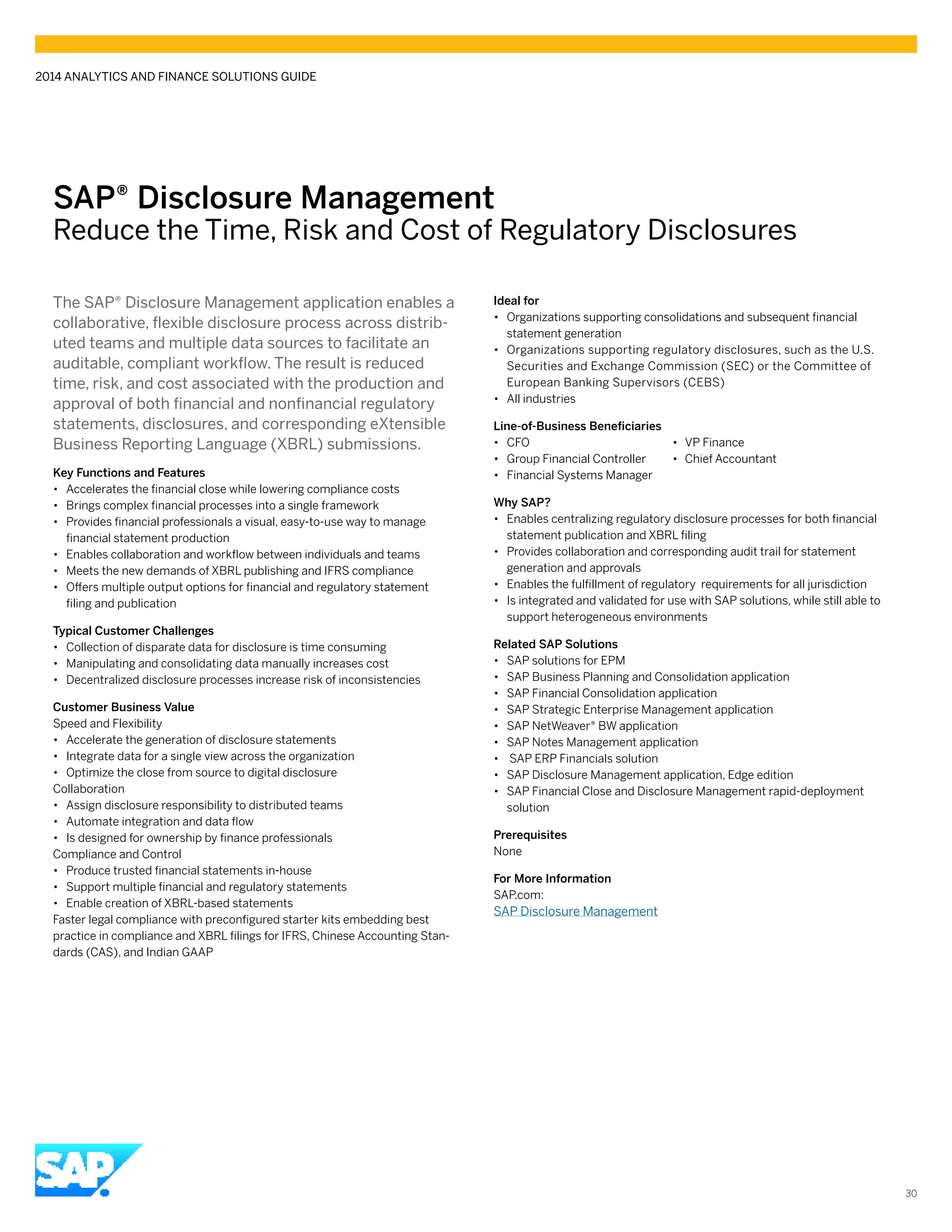 SAP® ­Disclosure Management
Reduce the Time, Risk and Cost of Regulatory Disclosures
The SAP® Disclosure Management application enables a
collaborative, flexible disclosure process across distrib-
uted teams and multiple data sources to facilitate an
auditable, compliant workflow. The result is reduced
time, risk, and cost associated with the production and
approval of both financial and nonfinancial regulatory
statements, disclosures, and corresponding eXtensible
Business Reporting Language (XBRL) submissions.
Key Functions and Features
•• Accelerates the financial close while lowering compliance costs
•• Brings complex financial processes into a single framework
•• Provides financial professionals a visual, easy-to-use way to manage
financial statement production
•• Enables collaboration and workflow between individuals and teams
•• Meets the new demands of XBRL publishing and IFRS compliance
•• Offers multiple output options for financial and regulatory statement
filing and publication
Typical Customer Challenges
•• Collection of disparate data for disclosure is time consuming
•• Manipulating and consolidating data manually increases cost
•• Decentralized disclosure processes increase risk of inconsistencies
Customer Business Value
Speed and Flexibility
•• Accelerate the generation of disclosure statements
•• Integrate data for a single view across the organization
•• Optimize the close from source to digital disclosure
Collaboration
•• Assign disclosure responsibility to distributed teams
•• Automate integration and data flow
•• Is designed for ownership by finance professionals
Compliance and Control
•• Produce trusted financial statements in-house
•• Support multiple financial and regulatory statements
•• Enable creation of XBRL-based statements
Faster legal compliance with preconfigured starter kits embedding best
practice in compliance and XBRL filings for IFRS, Chinese Accounting Stan-
dards (CAS), and Indian GAAP
Ideal for
•• Organizations supporting consolidations and subsequent financial
statement generation
•• Organizations supporting regulatory disclosures, such as the U.S.
Securities and Exchange Commission (SEC) or the Committee of
European Banking Supervisors (CEBS)
•• All industries
Line-of-Business Beneficiaries
•• CFO	 •	 VP Finance
•• Group Financial Controller	 •	 Chief Accountant
•• Financial Systems Manager
Why SAP?
•• Enables centralizing regulatory disclosure processes for both financial
statement publication and XBRL filing
•• Provides collaboration and corresponding audit trail for statement
generation and approvals
•• Enables the fulfillment of regulatory requirements for all jurisdiction
•• Is integrated and validated for use with SAP solutions, while still able to
support heterogeneous environments
Related SAP Solutions
•• SAP solutions for EPM
•• SAP Business Planning and Consolidation application
•• SAP Financial Consolidation application
•• SAP Strategic Enterprise Management application
•• SAP NetWeaver® BW application
•• SAP Notes Management application
•• SAP ERP Financials solution
•• SAP Disclosure Management application, Edge edition
•• SAP Financial Close and Disclosure Management rapid-deployment
solution
Prerequisites
None
For More Information
SAP.com:
SAP Disclosure Management
2014 ANALYTICS AND FINANCE SOLUTIONS GUIDE
30
 