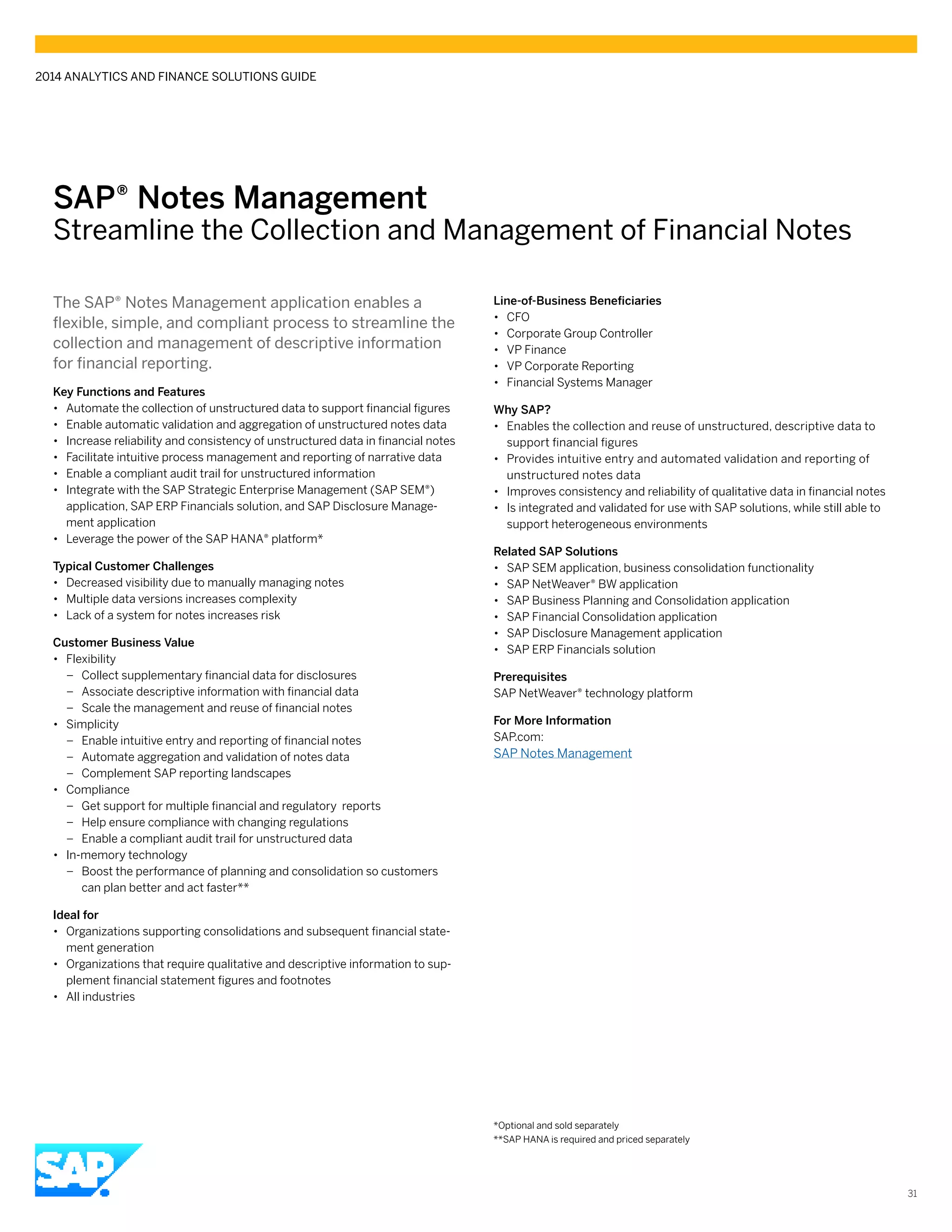 SAP® Notes Management
Streamline the Collection and Management of Financial Notes
The SAP® Notes Management application enables a
flexible, simple, and compliant process to streamline the
collection and management of descriptive information
for financial reporting.
Key Functions and Features
•• Automate the collection of unstructured data to support financial figures
•• Enable automatic validation and aggregation of unstructured notes data
•• Increase reliability and consistency of unstructured data in financial notes
•• Facilitate intuitive process management and reporting of narrative data
•• Enable a compliant audit trail for unstructured information
•• Integrate with the SAP Strategic Enterprise Management (SAP SEM®)
application, SAP ERP Financials solution, and SAP Disclosure Manage-
ment application
•• Leverage the power of the SAP HANA® platform*
Typical Customer Challenges
•• Decreased visibility due to manually managing notes
•• Multiple data versions increases complexity
•• Lack of a system for notes increases risk
Customer Business Value
•• Flexibility
–– Collect supplementary financial data for disclosures
–– Associate descriptive information with financial data
–– Scale the management and reuse of financial notes
•• Simplicity
–– Enable intuitive entry and reporting of financial notes
–– Automate aggregation and validation of notes data
–– Complement SAP reporting landscapes
•• Compliance
–– Get support for multiple financial and regulatory reports
–– Help ensure compliance with changing regulations
–– Enable a compliant audit trail for unstructured data
•• In-memory technology
–– Boost the performance of planning and consolidation so customers
can plan better and act faster**
Ideal for
•• Organizations supporting consolidations and subsequent financial state-
ment generation
•• Organizations that require qualitative and descriptive information to sup-
plement financial statement figures and footnotes
•• All industries
Line-of-Business Beneficiaries
•• CFO
•• Corporate Group Controller
•• VP Finance
•• VP Corporate Reporting
•• Financial Systems Manager
Why SAP?
•• Enables the collection and reuse of unstructured, descriptive data to
support financial figures
•• Provides intuitive entry and automated validation and reporting of
unstructured notes data
•• Improves consistency and reliability of qualitative data in financial notes
•• Is integrated and validated for use with SAP solutions, while still able to
support heterogeneous environments
Related SAP Solutions
•• SAP SEM application, business consolidation functionality
•• SAP NetWeaver® BW application
•• SAP Business Planning and Consolidation application
•• SAP Financial Consolidation application
•• SAP Disclosure Management application
•• SAP ERP Financials solution
Prerequisites
SAP NetWeaver® technology platform
For More Information
SAP.com:
SAP Notes Management
*Optional and sold separately
**SAP HANA is required and priced separately
2014 ANALYTICS AND FINANCE SOLUTIONS GUIDE
31
 