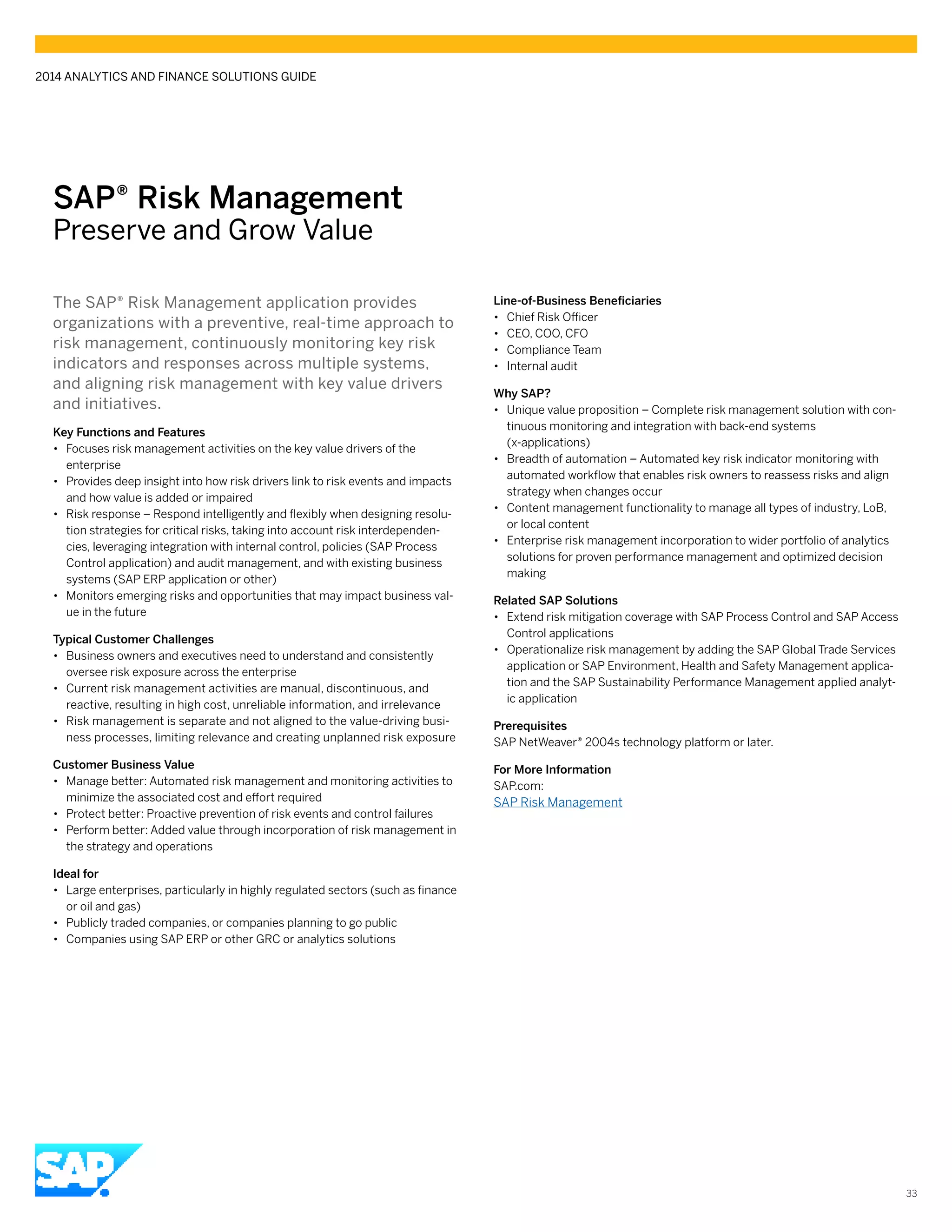 SAP® ­Risk Management
Preserve and Grow Value
The SAP® Risk Management application provides
organizations with a preventive, real-time approach to
risk management, continuously monitoring key risk
indicators and responses across multiple systems,
and aligning risk management with key value drivers
and initiatives.
Key Functions and Features
•• Focuses risk management activities on the key value drivers of the
enterprise
•• Provides deep insight into how risk drivers link to risk events and impacts
and how value is added or impaired
•• Risk response – Respond intelligently and flexibly when designing resolu-
tion strategies for critical risks, taking into account risk interdependen-
cies, leveraging integration with internal control, policies (SAP Process
Control application) and audit management, and with existing business
systems (SAP ERP application or other)
•• Monitors emerging risks and opportunities that may impact business val-
ue in the future
Typical Customer Challenges
•• Business owners and executives need to understand and consistently
oversee risk exposure across the enterprise
•• Current risk management activities are manual, discontinuous, and
reactive, resulting in high cost, unreliable information, and irrelevance
•• Risk management is separate and not aligned to the value-driving busi-
ness processes, limiting relevance and creating unplanned risk exposure
Customer Business Value
•• Manage better: Automated risk management and monitoring activities to
minimize the associated cost and effort required
•• Protect better: Proactive prevention of risk events and control failures
•• Perform better: Added value through incorporation of risk management in
the strategy and operations
Ideal for
•• Large enterprises, particularly in highly regulated sectors (such as finance
or oil and gas)
•• Publicly traded companies, or companies planning to go public
•• Companies using SAP ERP or other GRC or analytics solutions
Line-of-Business Beneficiaries
•• 	Chief Risk Officer
•• CEO, COO, CFO
•• Compliance Team
•• Internal audit
Why SAP?
•• Unique value proposition – Complete risk management solution with con-
tinuous monitoring and integration with back-end systems
(x-applications)
•• Breadth of automation – Automated key risk indicator monitoring with
automated workflow that enables risk owners to reassess risks and align
strategy when changes occur
•• Content management functionality to manage all types of industry, LoB,
or local content
•• Enterprise risk management incorporation to wider portfolio of analytics
solutions for proven performance management and optimized decision
making
Related SAP Solutions
•• Extend risk mitigation coverage with SAP Process Control and SAP Access
Control applications
•• Operationalize risk management by adding the SAP Global Trade Services
application or SAP Environment, Health and Safety Management applica-
tion and the SAP Sustainability Performance Management applied analyt-
ic application
Prerequisites
SAP NetWeaver® 2004s technology platform or later.
For More Information
SAP.com:
SAP Risk Management
2014 ANALYTICS AND FINANCE SOLUTIONS GUIDE
33
 