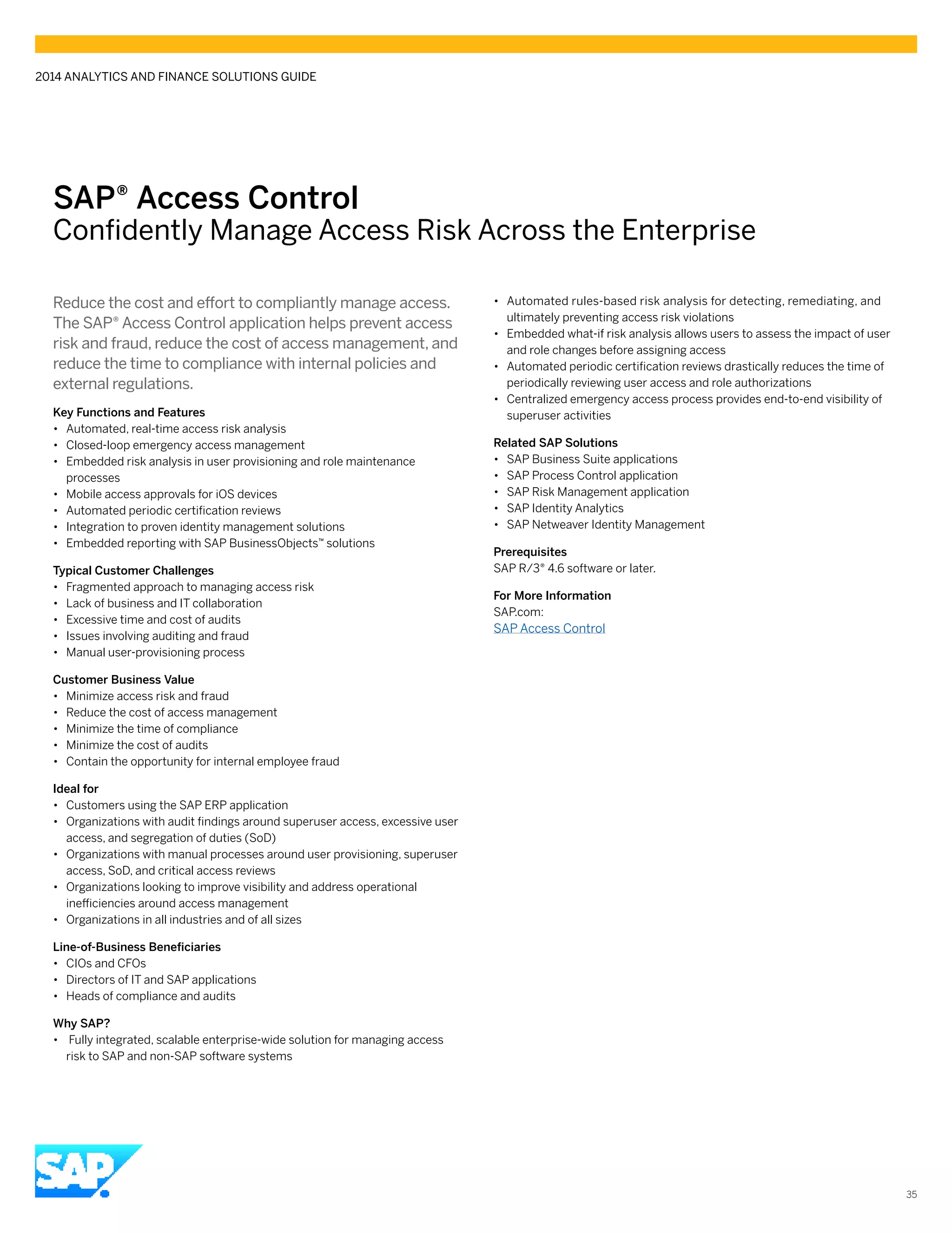 SAP® ­Access Control
Confidently Manage Access Risk Across the Enterprise
Reduce the cost and effort to compliantly manage access.
The SAP® Access Control application helps prevent access
risk and fraud, reduce the cost of access management, and
reduce the time to compliance with internal policies and
external regulations.
Key Functions and Features
•• Automated, real-time access risk analysis
•• Closed-loop emergency access management
•• Embedded risk analysis in user provisioning and role maintenance
processes
•• Mobile access approvals for iOS devices
•• Automated periodic certification reviews
•• Integration to proven identity management solutions
•• Embedded reporting with SAP BusinessObjects™ solutions
Typical Customer Challenges
•• Fragmented approach to managing access risk
•• Lack of business and IT collaboration
•• Excessive time and cost of audits
•• Issues involving auditing and fraud
•• Manual user-provisioning process
Customer Business Value
•• Minimize access risk and fraud
•• Reduce the cost of access management
•• Minimize the time of compliance
•• Minimize the cost of audits
•• Contain the opportunity for internal employee fraud
Ideal for
•• Customers using the SAP ERP application
•• Organizations with audit findings around superuser access, excessive user
access, and segregation of duties (SoD)
•• Organizations with manual processes around user provisioning, superuser
access, SoD, and critical access reviews
•• Organizations looking to improve visibility and address operational
inefficiencies around access management
•• Organizations in all industries and of all sizes
Line-of-Business Beneficiaries
•• CIOs and CFOs
•• Directors of IT and SAP applications
•• Heads of compliance and audits
Why SAP?
•• Fully integrated, scalable enterprise-wide solution for managing access
risk to SAP and non-SAP software systems
•• Automated rules-based risk analysis for detecting, remediating, and
ultimately preventing access risk violations
•• Embedded what-if risk analysis allows users to assess the impact of user
and role changes before assigning access
•• Automated periodic certification reviews drastically reduces the time of
periodically reviewing user access and role authorizations
•• Centralized emergency access process provides end-to-end visibility of
superuser activities
Related SAP Solutions
•• SAP Business Suite applications
•• SAP Process Control application
•• SAP Risk Management application
•• SAP Identity Analytics
•• SAP Netweaver Identity Management
Prerequisites
SAP R/3® 4.6 software or later.
For More Information
SAP.com:
SAP Access Control
2014 ANALYTICS AND FINANCE SOLUTIONS GUIDE
35
 